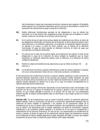  
	
  

sido transferidas o hayan sido reservados los activos necesarios para pagarlas. El liquidador
podrá negociar con la institución adquirente que los recursos se documenten a través de la
suscripción de instrumentos de pago a cargo de la institución;
III.

Podrán efectuarse transferencias parciales de las obligaciones a que se refieren las
fracciones V y VI del artículo 180, respetando el orden de pago que se establece en dicho
artículo, conforme a lo previsto en el artículo 195 de esta Ley;

IV.

En el evento de que el valor de los activos objeto de transferencia sea inferior al monto de
las obligaciones transferidas, el Instituto para la Protección al Ahorro Bancario deberá cubrir
dicha diferencia a la institución adquirente y la institución en liquidación deberá reconocer
un adeudo a su cargo y a favor de dicho Instituto, por el importe de la diferencia
mencionada. El pago de dicho adeudo se efectuará conforme al orden de pago que
corresponda a los pasivos transferidos;

V.

En caso de que el valor de los activos objeto de transferencia sea superior al valor de las
obligaciones a cargo de la institución de banca múltiple en liquidación que se hayan
transferido, la institución adquirente deberá cubrir la diferencia a la institución de banca
múltiple en liquidación;

VI.

Podrán ser objeto de transferencia las operaciones a que se refiere el artículo 176
esta Ley, y

VII.

La transferencia de activos y pasivos podrá llevarse a cabo de manera separada o conjunta,
con una o varias personas a través de uno o más actos sucesivos o simultáneos.

de

En las operaciones de transferencias de activos y pasivos, deberán respetarse en todo momento los
derechos laborales adquiridos a favor de las personas que pudieran resultar afectadas. De igual
forma, los derechos de los acreedores que no sean objeto de transferencia de activos y pasivos no
deberán resultar afectados en relación con lo que, en su caso, les hubiere correspondido de no
haberse efectuado dicha transferencia.
El liquidador podrá entregar información relacionada con las operaciones antes mencionadas a las
personas con las que se negocie la transferencia de activos y pasivos a las que se refiere este
artículo, sin que resulte aplicable lo previsto en el artículo 142 de esta Ley. Los participantes
deberán guardar la debida confidencialidad sobre la información a que tengan acceso con motivo
de la misma.
Artículo 195.- En las transferencias a que se refiere el artículo anterior, la institución adquirente
deberá respetar, hasta su vencimiento, los términos y condiciones originalmente pactados entre la
institución de banca múltiple en liquidación y los titulares de las operaciones objeto de la
transferencia por lo que no podrá cobrar comisiones distintas a las originalmente acordadas. Por lo
que se refiere a las operaciones que no tengan estipulada una fecha de vencimiento, cualquier
modificación a las comisiones deberá sujetarse a lo previsto en la Ley para la Transparencia y
Ordenamiento de los Servicios Financieros. En caso de que, con posterioridad a la transferencia de
activos y pasivos, el titular de alguna de las operaciones pasivas objeto de transferencia acuerde
con la institución de banca múltiple adquirente el pago anticipado del saldo a su favor que registre
la operación de que se trate, la institución podrá efectuar dicho pago anticipado.

359	
  
	
  

 