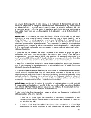  
	
  

Sin perjuicio de lo dispuesto en este artículo, en la realización de transferencias parciales de
pasivos, las obligaciones se extinguirán mediante novación por ministerio de Ley, constituyéndose
una nueva obligación a cargo de la institución en liquidación por un monto equivalente a la parte
no transferida, y otra a cargo de la institución adquirente por el monto objeto de transferencia. El
titular podrá hacer valer sus derechos respecto de la obligación a cargo de la institución en
liquidación.
Artículo 196.- El liquidador de una institución de banca múltiple, dentro de los dos días hábiles
posteriores a la fecha en que se hubiere efectuado la transferencia de activos y pasivos a que se
refiere el artículo 194 de esta Ley, publicará un aviso en el Diario Oficial de la Federación y en un
periódico de amplia circulación nacional, en el que informe de dicha transferencia, así como las
operaciones que hayan sido objeto de la misma y el lugar en el que la institución de banca múltiple
adquirente efectuará o recibirá los pagos correspondientes. Asimismo, el liquidador deberá informar
de dicha transferencia mediante la colocación de avisos en las sucursales de la institución de banca
múltiple en liquidación.
En protección de los intereses del público ahorrador y del sistema de pagos del país, la
transferencia de activos y pasivos surtirá plenos efectos frente a los titulares de las operaciones
correspondientes y terceros, a partir del día hábil siguiente a la publicación mencionada en el
párrafo anterior. El Instituto para la Protección al Ahorro Bancario, mediante reglas de carácter
general, determinará las características de la publicación a que se refiere este artículo.
En atención a lo previsto en este artículo, no se requerirá de la previa autorización expresa por
parte de los titulares de las operaciones pasivas a cargo de la institución en liquidación que sean
objeto de la operación de transferencia.
En la realización de transferencias de activos, las instituciones de banca múltiple podrán ceder sus
créditos, con sus garantías respectivas, sin necesidad de notificación al deudor, de escritura
pública, ni de inscripción en el Registro Público correspondiente, bastando para todos los efectos
legales, la publicación del aviso a que se refiere el primer párrafo de este artículo. Lo anterior, sin
perjuicio de que con posterioridad, en su caso, se eleve a escritura pública y se efectúen las
inscripciones que se requieran conforme a las disposiciones aplicables.
Artículo 197.- Con el objeto de procurar la continuidad de los servicios bancarios de la institución
de banca múltiple en liquidación, en beneficio de los intereses del público ahorrador, el liquidador
podrá celebrar la transferencia de activos y pasivos con una institución de banca múltiple operada y
organizada por el Instituto para la Protección al Ahorro Bancario.
En estos casos, la transferencia de activos y pasivos se sujetará a lo dispuesto en los artículos 194
al 196 de esta Ley, salvo por lo siguiente:
I.

El valor de los activos objeto de transferencia se determinará considerando su valor
contable neto de reservas, y su transferencia no se sujetará a lo establecido en los artículos
199 al 215 de esta Ley;

II.

El Instituto para la Protección al Ahorro Bancario cubrirá a la institución de banca múltiple
en liquidación un monto equivalente al valor contable neto de reservas de los activos

360	
  
	
  

 