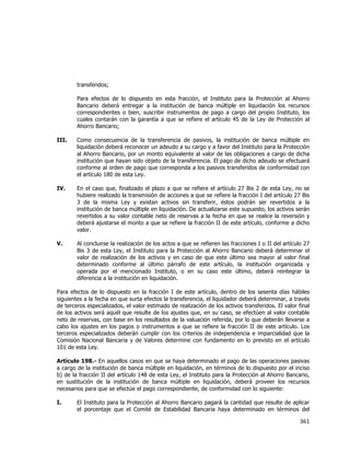  
	
  

transferidos;
Para efectos de lo dispuesto en esta fracción, el Instituto para la Protección al Ahorro
Bancario deberá entregar a la institución de banca múltiple en liquidación los recursos
correspondientes o bien, suscribir instrumentos de pago a cargo del propio Instituto, los
cuales contarán con la garantía a que se refiere el artículo 45 de la Ley de Protección al
Ahorro Bancario;
III.

Como consecuencia de la transferencia de pasivos, la institución de banca múltiple en
liquidación deberá reconocer un adeudo a su cargo y a favor del Instituto para la Protección
al Ahorro Bancario, por un monto equivalente al valor de las obligaciones a cargo de dicha
institución que hayan sido objeto de la transferencia. El pago de dicho adeudo se efectuará
conforme al orden de pago que corresponda a los pasivos transferidos de conformidad con
el artículo 180 de esta Ley.

IV.

En el caso que, finalizado el plazo a que se refiere el artículo 27 Bis 2 de esta Ley, no se
hubiere realizado la transmisión de acciones a que se refiere la fracción I del artículo 27 Bis
3 de la misma Ley y existan activos sin transferir, éstos podrán ser revertidos a la
institución de banca múltiple en liquidación. De actualizarse este supuesto, los activos serán
revertidos a su valor contable neto de reservas a la fecha en que se realice la reversión y
deberá ajustarse el monto a que se refiere la fracción II de este artículo, conforme a dicho
valor.

V.

Al concluirse la realización de los actos a que se refieren las fracciones I o II del artículo 27
Bis 3 de esta Ley, el Instituto para la Protección al Ahorro Bancario deberá determinar el
valor de realización de los activos y en caso de que este último sea mayor al valor final
determinado conforme al último párrafo de este artículo, la institución organizada y
operada por el mencionado Instituto, o en su caso este último, deberá reintegrar la
diferencia a la institución en liquidación.

Para efectos de lo dispuesto en la fracción I de este artículo, dentro de los sesenta días hábiles
siguientes a la fecha en que surta efectos la transferencia, el liquidador deberá determinar, a través
de terceros especializados, el valor estimado de realización de los activos transferidos. El valor final
de los activos será aquél que resulte de los ajustes que, en su caso, se efectúen al valor contable
neto de reservas, con base en los resultados de la valuación referida, por lo que deberán llevarse a
cabo los ajustes en los pagos o instrumentos a que se refiere la fracción II de este artículo. Los
terceros especializados deberán cumplir con los criterios de independencia e imparcialidad que la
Comisión Nacional Bancaria y de Valores determine con fundamento en lo previsto en el artículo
101 de esta Ley.
Artículo 198.- En aquellos casos en que se haya determinado el pago de las operaciones pasivas
a cargo de la institución de banca múltiple en liquidación, en términos de lo dispuesto por el inciso
b) de la fracción II del artículo 148 de esta Ley, el Instituto para la Protección al Ahorro Bancario,
en sustitución de la institución de banca múltiple en liquidación, deberá proveer los recursos
necesarios para que se efectúe el pago correspondiente, de conformidad con lo siguiente:
I.

El Instituto para la Protección al Ahorro Bancario pagará la cantidad que resulte de aplicar
el porcentaje que el Comité de Estabilidad Bancaria haya determinado en términos del

361	
  
	
  

 