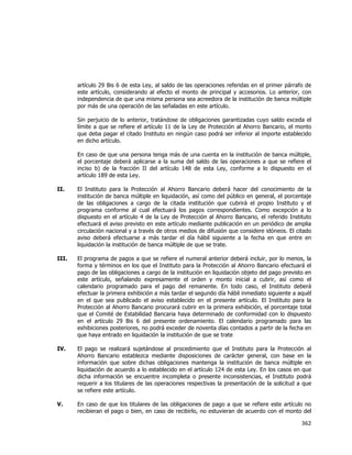 
	
  

artículo 29 Bis 6 de esta Ley, al saldo de las operaciones referidas en el primer párrafo de
este artículo, considerando al efecto el monto de principal y accesorios. Lo anterior, con
independencia de que una misma persona sea acreedora de la institución de banca múltiple
por más de una operación de las señaladas en este artículo.
Sin perjuicio de lo anterior, tratándose de obligaciones garantizadas cuyo saldo exceda el
límite a que se refiere el artículo 11 de la Ley de Protección al Ahorro Bancario, el monto
que deba pagar el citado Instituto en ningún caso podrá ser inferior al importe establecido
en dicho artículo.
En caso de que una persona tenga más de una cuenta en la institución de banca múltiple,
el porcentaje deberá aplicarse a la suma del saldo de las operaciones a que se refiere el
inciso b) de la fracción II del artículo 148 de esta Ley, conforme a lo dispuesto en el
artículo 189 de esta Ley.
II.

El Instituto para la Protección al Ahorro Bancario deberá hacer del conocimiento de la
institución de banca múltiple en liquidación, así como del público en general, el porcentaje
de las obligaciones a cargo de la citada institución que cubrirá el propio Instituto y el
programa conforme al cual efectuará los pagos correspondientes. Como excepción a lo
dispuesto en el artículo 4 de la Ley de Protección al Ahorro Bancario, el referido Instituto
efectuará el aviso previsto en este artículo mediante publicación en un periódico de amplia
circulación nacional y a través de otros medios de difusión que considere idóneos. El citado
aviso deberá efectuarse a más tardar el día hábil siguiente a la fecha en que entre en
liquidación la institución de banca múltiple de que se trate.

III.

El programa de pagos a que se refiere el numeral anterior deberá incluir, por lo menos, la
forma y términos en los que el Instituto para la Protección al Ahorro Bancario efectuará el
pago de las obligaciones a cargo de la institución en liquidación objeto del pago previsto en
este artículo, señalando expresamente el orden y monto inicial a cubrir, así como el
calendario programado para el pago del remanente. En todo caso, el Instituto deberá
efectuar la primera exhibición a más tardar el segundo día hábil inmediato siguiente a aquél
en el que sea publicado el aviso establecido en el presente artículo. El Instituto para la
Protección al Ahorro Bancario procurará cubrir en la primera exhibición, el porcentaje total
que el Comité de Estabilidad Bancaria haya determinado de conformidad con lo dispuesto
en el artículo 29 Bis 6 del presente ordenamiento. El calendario programado para las
exhibiciones posteriores, no podrá exceder de noventa días contados a partir de la fecha en
que haya entrado en liquidación la institución de que se trate

IV.

El pago se realizará sujetándose al procedimiento que el Instituto para