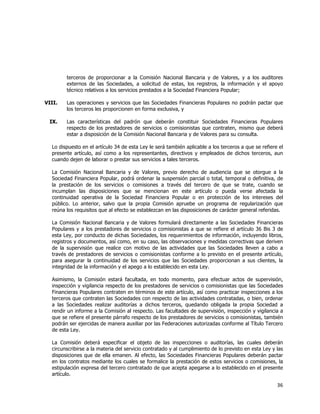  
	
  

terceros de proporcionar a la Comisión Nacional Bancaria y de Valores, y a los auditores
externos de las Sociedades, a solicitud de estas, los registros, la información y el apoyo
técnico relativos a los servicios prestados a la Sociedad Financiera Popular;
VIII.

Las operaciones y servicios que las Sociedades Financieras Populares no podrán pactar que
los terceros les proporcionen en forma exclusiva, y

IX.

Las características del padrón que deberán constituir Sociedades Financieras Populares
respecto de los prestadores de servicios o comisionistas que contraten, mismo que deberá
estar a disposición de la Comisión Nacional Bancaria y de Valores para su consulta.

Lo dispuesto en el artículo 34 de esta Ley le será también aplicable a los terceros a que se refiere el
presente artículo, así como a los representantes, directivos y empleados de dichos terceros, aun
cuando dejen de laborar o prestar sus servicios a tales terceros.
La Comisión Nacional Bancaria y de Valores, previo derecho de audiencia que se otorgue a la
Sociedad Financiera Popular, podrá ordenar la suspensión parcial o total, temporal o definitiva, de
la prestación de los servicios o comisiones a través del tercero de que se trate, cuando se
incumplan las disposiciones que se mencionan en este artículo o pueda verse afectada la
continuidad operativa de la Sociedad Financiera Popular o en protección de los intereses del
público. Lo anterior, salvo que la propia Comisión apruebe un programa de regularización que
reúna los requisitos que al efecto se establezcan en las disposiciones de carácter general referidas.
La Comisión Nacional Bancaria y de Valores formulará directamente a las Sociedades Financieras
Populares y a los prestadores de servicios o comisionistas a que se refiere el artículo 36 Bis 3 de
esta Ley, por conducto de dichas Sociedades, los requerimientos de información, incluyendo libros,
registros y documentos, así como, en su caso, las observaciones y medidas correctivas que deriven
de la supervisión que realice con motivo de las actividades que las Sociedades lleven a cabo a
través de prestadores de servicios o comisionistas conforme a lo previsto en el presente artículo,
para asegurar la continuidad de los servicios que las Sociedades proporcionan a sus clientes, la
integridad de la información y el apego a lo establecido en esta Ley.
Asimismo, la Comisión estará facultada, en todo momento, para efectuar actos de supervisión,
inspección y vigilancia respecto de los prestadores de servicios o comisionistas que las Sociedades
Financieras Populares contraten en términos de este artículo, así como practicar inspecciones a los
terceros que contraten las Sociedades con respecto de las actividades contratadas, o bien, ordenar
a las Sociedades realizar auditorías a dichos terceros, quedando obligada la propia Sociedad a
rendir un informe a la Comisión al respecto. Las facultades de supervisión, inspección y vigilancia a
que se refiere el presente párrafo respecto de los prestadores de servicios o comisionistas, también
podrán ser ejercidas de manera auxiliar por las Federaciones autorizadas conforme al Título Tercero
de esta Ley.
La Comisión deberá especificar el objeto de las inspecciones o auditorías, las cuales deberán
circunscribirse a la materia del servicio contratado y al cumplimiento de lo previsto en esta Ley y las
disposiciones que de ella emanen. Al efecto, las Sociedades Financieras Populares deberán pactar
en los contratos mediante los cuales se formalice la prestación de estos servicios o comisiones, la
estipulación expresa del tercero contratado de que acepta apegarse a lo establecido en el presente
artículo.

36	
  
	
  

 