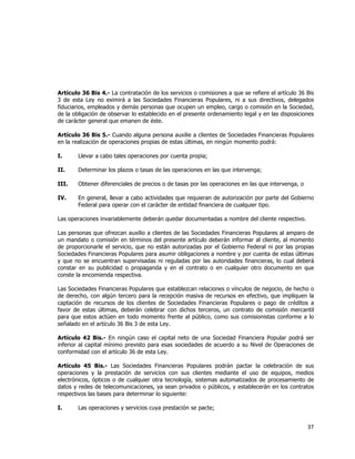  
	
  

Artículo 36 Bis 4.- La contratación de los servicios o comisiones a que se refiere el artículo 36 Bis
3 de esta Ley no eximirá a las Sociedades Financieras Populares, ni a sus directivos, delegados
fiduciarios, empleados y demás personas que ocupen un empleo, cargo o comisión en la Sociedad,
de la obligación de observar lo establecido en el presente ordenamiento legal y en las disposiciones
de carácter general que emanen de éste.
Artículo 36 Bis 5.- Cuando alguna persona auxilie a clientes de Sociedades Financieras Populares
en la realización de operaciones propias de estas últimas, en ningún momento podrá:
I.

Llevar a cabo tales operaciones por cuenta propia;

II.

Determinar los plazos o tasas de las operaciones en las que intervenga;

III.

Obtener diferenciales de precios o de tasas por las operaciones en las que intervenga, o

IV.

En general, llevar a cabo actividades que requieran de autorización por parte del Gobierno
Federal para operar con el carácter de entidad financiera de cualquier tipo.

Las operaciones invariablemente deberán quedar documentadas a nombre del cliente respectivo.
Las personas que ofrezcan auxilio a clientes de las Sociedades Financieras Populares al amparo de
un mandato o comisión en términos del presente artículo deberán informar al cliente, al momento
de proporcionarle el servicio, que no están autorizadas por el Gobierno Federal ni por las propias
Sociedades Financieras Populares para asumir obligaciones a nombre y por cuenta de estas últimas
y que no se encuentran supervisadas ni reguladas por las autoridades financieras, lo cual deberá
constar en su publicidad o propaganda y en el contrato o en cualquier otro documento en que
conste la encomienda respectiva.
Las Sociedades Financieras Populares que establezcan relaciones o vínculos de negocio, de hecho o
de derecho, con algún tercero para la recepción masiva de recursos en efectivo, que impliquen la
captación de recursos de los clientes de Sociedades Financieras Populares o pago de créditos a
favor de estas últimas, deberán celebrar con dichos terceros, un contrato de comisión mercantil
para que estos actúen en todo momento frente al público, como sus comisionistas conforme a lo
señalado en el artículo 36 Bis 3 de esta Ley.
Artículo 42 Bis.- En ningún caso el capital neto de una Sociedad Financiera Popular podrá ser
inferior al capital mínimo previsto para esas sociedades de acuerdo a su Nivel de Operaciones de
conformidad con el artículo 36 de esta Ley.
Artículo 45 Bis.- Las Sociedades Financieras Populares podrán pactar la celebración de sus
operaciones y la prestación de servicios con sus clientes mediante el uso de equipos, medios
electrónicos, ópticos o de cualquier otra tecnología, sistemas automatizados de procesamiento de
datos y redes de telecomunicaciones, ya sean privados o públicos, y establecerán en los contratos
respectivos las bases para determinar lo siguiente:
I.

Las operaciones y servicios cuya prestación se pacte;

37	
  
	
  

 