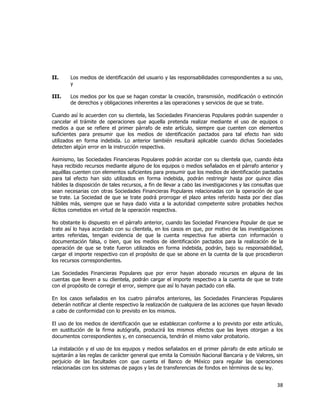  
	
  

II.

Los medios de identificación del usuario y las responsabilidades correspondientes a su uso,
y

III.

Los medios por los que se hagan constar la creación, transmisión, modificación o extinción
de derechos y obligaciones inherentes a las operaciones y servicios de que se trate.

Cuando así lo acuerden con su clientela, las Sociedades Financieras Populares podrán suspender o
cancelar el trámite de operaciones que aquella pretenda realizar mediante el uso de equipos o
medios a que se refiere el primer párrafo de este artículo, siempre que cuenten con elementos
suficientes para presumir que los medios de identificación pactados para tal efecto han sido
utilizados en forma indebida. Lo anterior también resultará aplicable cuando dichas Sociedades
detecten algún error en la instrucción respectiva.
Asimismo, las Sociedades Financieras Populares podrán acordar con su clientela que, cuando ésta
haya recibido recursos mediante alguno de los equipos o medios señalados en el párrafo anterior y
aquéllas cuenten con elementos suficientes para presumir que los medios de identificación pactados
para tal efecto han sido utilizados en forma indebida, podrán restringir hasta por quince días
hábiles la disposición de tales recursos, a fin de llevar a cabo las investigaciones y las consultas que
sean necesarias con otras Sociedades Financieras Populares relacionadas con la operación de que
se trate. La Sociedad de que se trate podrá prorrogar el plazo antes referido hasta por diez días
hábiles más, siempre que se haya dado vista a la autoridad competente sobre probables hechos
ilícitos cometidos en virtud de la operación respectiva.
No obstante lo dispuesto en el párrafo anterior, cuando las Sociedad Financiera Popular de que se
trate así lo haya acordado con su clientela, en los casos en que, por motivo de las investigaciones
antes referidas, tengan evidencia de que la cuenta respectiva fue abierta con información o
documentación falsa, o bien, que los medios de identificación pactados para la realización de la
operación de que se trate fueron utilizados en forma indebida, podrán, bajo su responsabilidad,
cargar el importe respectivo con el propósito de que se abone en la cuenta de la que procedieron
los recursos correspondientes.
Las Sociedades Financieras Populares que por error hayan abonado recursos en alguna de las
cuentas que lleven a su clientela, podrán cargar el importe respectivo a la cuenta de que se trate
con el propósito de corregir el error, siempre que así lo hayan pactado con ella.
En los casos señalados en los cuatro párrafos anteriores, las Sociedades Financieras Populares
deberán notificar al cliente respectivo la realización de cualquiera de las acciones que hayan llevado
a cabo de conformidad con lo previsto en los mismos.
El uso de los medios de identificación que se establezcan conforme a lo previsto por este artículo,
en sustitución de la firma autógrafa, producirá los mismos efectos que las leyes otorgan a los
documentos correspondientes y, en consecuencia, tendrán el mismo valor probatorio.
La instalación y el uso de los equipos y medios señalados en el primer párrafo de este artículo se
sujetarán a las reglas de carácter general que emita la Comisión Nacional Bancaria y de Valores, sin
perjuicio de las facultades con que cuenta el Banco de México para regular las operaciones
relacionadas con los sistemas de pagos y las de transferencias de fondos en términos de su ley.

38	
  
	
  

 