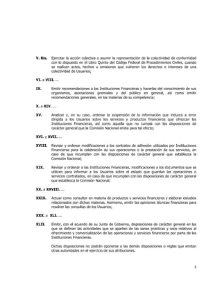  
	
  

V. Bis.

Ejercitar la acción colectiva o asumir la representación de la colectividad de conformidad
con lo dispuesto en el Libro Quinto del Código Federal de Procedimientos Civiles, cuando
se realicen actos, hechos u omisiones que vulneren los derechos e intereses de una
colectividad de Usuarios;

VI. a VIII. ...
IX.

Emitir recomendaciones a las Instituciones Financieras y hacerlas del conocimiento de sus
organismos, asociaciones gremiales y del público en general, así como emitir
recomendaciones generales, en las materias de su competencia;

X. a XIV. ...
XV.

Analizar y, en su caso, ordenar la suspensión de la información que induzca a error
dirigida a los Usuarios sobre los servicios y productos financieros que ofrezcan las
Instituciones Financieras, así como aquella que no cumpla con las disposiciones de
carácter general que la Comisión Nacional emita para tal efecto;

XVI. y XVII. ...
XVIII.

Revisar y ordenar modificaciones a los contratos de adhesión utilizados por Instituciones
Financieras para la celebración de sus operaciones o la prestación de sus servicios, en
caso de que incumplan con las disposiciones de carácter general que establezca la
Comisión Nacional;

XIX.

Revisar y ordenar a las Instituciones Financieras, modificaciones a los documentos que se
utilicen para informar a los Usuarios sobre el estado que guardan las operaciones o
servicios contratados, en caso de que incumplan con las disposiciones de carácter general
que establezca la Comisión Nacional;

XX. a XXVIII. ...
XXIX.

Actuar como consultor en materia de productos y servicios financieros y elaborar estudios
relacionados con dichas materias. Asimismo, emitir las opiniones técnicas financieras para
resolver las consultas de los Usuarios;

XXX. a XLI. ...
XLII.

Emitir, con el acuerdo de su Junta de Gobierno, disposiciones de carácter general en las
que se definan las actividades que se aparten de las sanas prácticas y usos relativos al
ofrecimiento y comercialización de las operaciones y servicios financieros por parte de las
Instituciones Financieras.
Dichas disposiciones no podrán oponerse a las demás disposiciones o reglas que emitan
otras autoridades en el ejercicio de sus atribuciones.

3	
  
	
  

 