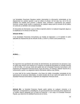  
	
  

Las Sociedades Financieras Populares podrán intercambiar la información contemplada en las
disposiciones de carácter general a que se refiere el artículo 124 de esta Ley, con el fin de
fortalecer las medidas para prevenir y detectar actos, omisiones u operaciones que pudieran
favorecer, prestar ayuda, auxilio o cooperación de cualquier especie para la comisión de los delitos
en contra de su clientela o de la propia Sociedad.
El intercambio de información a que se refiere el párrafo anterior no implicará trasgresión alguna a
lo establecido en el artículo 34 de esta Ley.
Artículo 46 Bis.- …
A las Sociedades Financieras Comunitarias con Niveles de Operación I a IV también le serán
aplicables las disposiciones de los artículos 36 Bis 3, 36 Bis 4 y 36 Bis 5 de la presente Ley.
…
…
…
…
46 Bis1.- …
…
…
No requerirán de la aprobación del consejo de administración, las operaciones con personas a que
se refiere este artículo cuyo importe en su conjunto no exceda del equivalente en moneda nacional
a 100 mil UDIs, o el uno por ciento del capital neto de la Sociedad Financiera Comunitaria y del
Organismo de Integración Financiera Rural, el que sea menor, sin embargo, deberán hacerse de su
conocimiento y poner a su disposición toda la información relativa a las mismas.
La suma total de los montos dispuestos y las líneas de crédito irrevocables contratadas de las
operaciones con personas relacionadas, no podrá exceder del 10 por ciento del capital neto de la
Sociedad Financiera Comunitaria u Organismo de Integración Financiera Rural.
…
…
…
Artículo 84.- La Sociedad Financiera Popular podrá solicitar en cualquier momento a la
Federación correspondiente su desafiliación, la cual únicamente será reconocida previo dictamen de
un auditor externo designado por el Fondo de Protección y con cargo a la Sociedad Financiera
Popular, que determine la viabilidad financiera de la misma.

39	
  
	
  

 