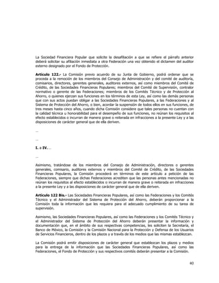  
	
  

La Sociedad Financiera Popular que solicite la desafiliación a que se refiere el párrafo anterior
deberá solicitar su afiliación inmediata a otra Federación una vez obtenido el dictamen del auditor
externo designado por el Fondo de Protección.
Artículo 122.- La Comisión previo acuerdo de su Junta de Gobierno, podrá ordenar que se
proceda a la remoción de los miembros del Consejo de Administración y del comité de auditoría,
comisarios, directores, gerentes generales, auditores externos, así como miembros del Comité de
Crédito, de las Sociedades Financieras Populares; miembros del Comité de Supervisión, contralor
normativo o gerente de las Federaciones; miembros de los Comités Técnico y de Protección al
Ahorro, o quienes ejerzan sus funciones en los términos de esta Ley, así como las demás personas
que con sus actos puedan obligar a las Sociedades Financieras Populares, a las Federaciones y al
Sistema de Protección del Ahorro, o bien, acordar la suspensión de todos ellos en sus funciones, de
tres meses hasta cinco años, cuando dicha Comisión considere que tales personas no cuentan con
la calidad técnica u honorabilidad para el desempeño de sus funciones, no reúnan los requisitos al
efecto establecidos o incurran de manera grave o reiterada en infracciones a la presente Ley y a las
disposiciones de carácter general que de ella deriven.
…
…
I. a IV. …
…
Asimismo, tratándose de los miembros del Consejo de Administración, directores o gerentes
generales, comisario, auditores externos y miembros del Comité de Crédito, de las Sociedades
Financieras Populares, la Comisión procederá en términos de este artículo a petición de las
Federaciones, siempre que dichas Federaciones acrediten que las personas antes mencionadas no
reúnan los requisitos al efecto establecidos o incurran de manera grave o reiterada en infracciones
a la presente Ley y a las disposiciones de carácter general que de ella deriven.
Artículo 122 Bis.- Las Sociedades Financieras Populares, así como las Federaciones y los Comités
Técnico y el Administrador del Sistema de Protección del Ahorro, deberán proporcionar a la
Comisión toda la información que les requiera para el adecuado cumplimiento de su tarea de
supervisión.
Asimismo, las Sociedades Financieras Populares, así como las Federaciones y los Comités Técnico y
el Administrador del Sistema de Protección del Ahorro deberán presentar la información y
documentación que, en el ámbito de sus respectivas competencias, les soliciten la Secretaría, el
Banco de México, la Comisión y la Comisión Nacional para la Protección y Defensa de los Usuarios
de Servicios Financieros, dentro de los plazos y a través de los medios que las mismas establezcan.
La Comisión podrá emitir disposiciones de carácter general que establezcan los plazos y medios
para la entrega de la información que las Sociedades Financieras Populares, así como las
Federaciones, el Fondo de Protección y sus respectivos comités deberán presentar a la Comisión.

40	
  
	
  

 