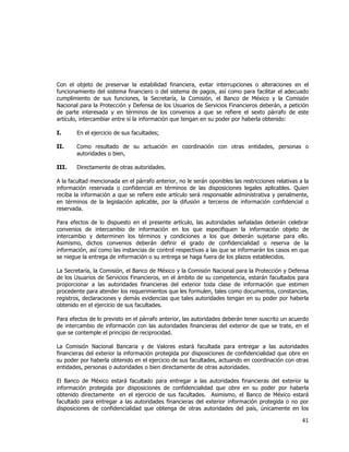  
	
  

Con el objeto de preservar la estabilidad financiera, evitar interrupciones o alteraciones en el
funcionamiento del sistema financiero o del sistema de pagos, así como para facilitar el adecuado
cumplimiento de sus funciones, la Secretaría, la Comisión, el Banco de México y la Comisión
Nacional para la Protección y Defensa de los Usuarios de Servicios Financieros deberán, a petición
de parte interesada y en términos de los convenios a que se refiere el sexto párrafo de este
artículo, intercambiar entre sí la información que tengan en su poder por haberla obtenido:
I.

En el ejercicio de sus facultades;

II.

Como resultado de su actuación en coordinación con otras entidades, personas o
autoridades o bien,

III.

Directamente de otras autoridades.

A la facultad mencionada en el párrafo anterior, no le serán oponibles las restricciones relativas a la
información reservada o confidencial en términos de las disposiciones legales aplicables. Quien
reciba la información a que se refiere este artículo será responsable administrativa y penalmente,
en términos de la legislación aplicable, por la difusión a terceros de información confidencial o
reservada.
Para efectos de lo dispuesto en el presente artículo, las autoridades señaladas deberán celebrar
convenios de intercambio de información en los que especifiquen la información objeto de
intercambio y determinen los términos y condiciones a los que deberán sujetarse para ello.
Asimismo, dichos convenios deberán definir el grado de confidencialidad o reserva de la
información, así como las instancias de control respectivas a las que se informarán los casos en que
se niegue la entrega de información o su entrega se haga fuera de los plazos establecidos.
La Secretaría, la Comisión, el Banco de México y la Comisión Nacional para la Protección y Defensa
de los Usuarios de Servicios Financieros, en el ámbito de su competencia, estarán facultados para
proporcionar a las autoridades financieras del exterior toda clase de información que estimen
procedente para atender los requerimientos que les formulen, tales como documentos, constancias,
registros, declaraciones y demás evidencias que tales autoridades tengan en su poder por haberla
obtenido en el ejercicio de sus facultades.
Para efectos de lo previsto en el párrafo anterior, las autoridades deberán tener suscrito un acuerdo
de intercambio de información con las autoridades financieras del exterior de que se trate, en el
que se contemple el principio de reciprocidad.
La Comisión Nacional Bancaria y de Valores estará facultada para entregar a las autoridades
financieras del exterior la información protegida por disposiciones de confidencialidad que obre en
su poder por haberla obtenido en el ejercicio de sus facultades, actuando en coordinación con otras
entidades, personas o autoridades o bien directamente de otras autoridades.
El Banco de México estará facultado para entregar a las autoridades financieras del exterior la
información protegida por disposiciones de confidencialidad que obre en su poder por haberla
obtenido directamente en el ejercicio de sus facultades. Asimismo, el Banco de México estará
facultado para entregar a las autoridades financieras del exterior información protegida o no por
disposiciones de confidencialidad que obtenga de otras autoridades del país, únicamente en los

41	
  
	
  

 
