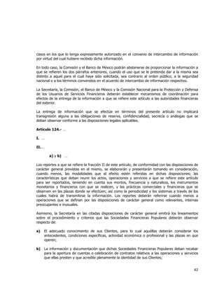  
	
  

casos en los que lo tenga expresamente autorizado en el convenio de intercambio de información
por virtud del cual hubiere recibido dicha información.
En todo caso, la Comisión y el Banco de México podrán abstenerse de proporcionar la información a
que se refieren los dos párrafos anteriores, cuando el uso que se le pretenda dar a la misma sea
distinto a aquel para el cual haya sido solicitada, sea contrario al orden público, a la seguridad
nacional o a los términos convenidos en el acuerdo de intercambio de información respectivo.
La Secretaría, la Comisión, el Banco de México y la Comisión Nacional para la Protección y Defensa
de los Usuarios de Servicios Financieros deberán establecer mecanismos de coordinación para
efectos de la entrega de la información a que se refiere este artículo a las autoridades financieras
del exterior.
La entrega de información que se efectúe en términos del presente artículo no implicará
transgresión alguna a las obligaciones de reserva, confidencialidad, secrecía o análogas que se
deban observar conforme a las disposiciones legales aplicables.
Artículo 124.- …
I. …
II. …
a) y b) …
Los reportes a que se refiere la fracción II de este artículo, de conformidad con las disposiciones de
carácter general previstas en el mismo, se elaborarán y presentarán tomando en consideración,
cuando menos, las modalidades que al efecto estén referidas en dichas disposiciones; las
características que deban reunir los actos, operaciones y servicios a que se refiere este artículo
para ser reportados, teniendo en cuenta sus montos, frecuencia y naturaleza, los instrumentos
monetarios y financieros con que se realicen, y las prácticas comerciales y financieras que se
observen en las plazas donde se efectúen; así como la periodicidad y los sistemas a través de los
cuales habrá de transmitirse la información. Los reportes deberán referirse cuando menos a
operaciones que se definan por las disposiciones de carácter general como relevantes, internas
preocupantes e inusuales.
Asimismo, la Secretaría en las citadas disposiciones de carácter general emitirá los lineamientos
sobre el procedimiento y criterios que las Sociedades Financieras Populares deberán observar
respecto de:
a)

El adecuado conocimiento de sus Clientes, para lo cual aquéllas deberán considerar los
antecedentes, condiciones específicas, actividad económica o profesional y las plazas en que
operen;

b)

La información y documentación que dichas Sociedades Financieras Populares deban recabar
para la apertura de cuentas o celebración de contratos relativos a las operaciones y servicios
que ellas presten y que acredite plenamente la identidad de sus Clientes;

42	
  
	
  

 