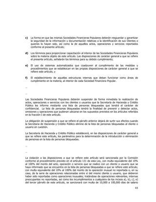  
	
  

c)

La forma en que las mismas Sociedades Financieras Populares deberán resguardar y garantizar
la seguridad de la información y documentación relativas a la identificación de sus Clientes o
quienes lo hayan sido, así como la de aquellos actos, operaciones y servicios reportados
conforme al presente artículo;

d)

Los términos para proporcionar capacitación al interior de las Sociedades Financieras Populares
sobre la materia objeto de este artículo. Las disposiciones de carácter general a que se refiere
el presente artículo, señalarán los términos para su debido cumplimiento;

e)

El uso de sistemas automatizados que coadyuven al cumplimiento de las medidas y
procedimientos que se establezcan en las propias disposiciones de carácter general a que se
refiere este artículo, y

f)

El establecimiento de aquellas estructuras internas que deban funcionar como áreas de
cumplimiento en la materia, al interior de cada Sociedad Financiera Popular.

…
…
Las Sociedades Financieras Populares deberán suspender de forma inmediata la realización de
actos, operaciones o servicios con los clientes o usuarios que la Secretaría de Hacienda y Crédito
Público les informe mediante una lista de personas bloqueadas que tendrá el carácter de
confidencial. La lista de personas bloqueadas tendrá la finalidad de prevenir y detectar actos,
omisiones u operaciones que pudieran ubicarse en los supuestos previstos en los artículos referidos
en la fracción I de este artículo.
La obligación de suspensión a que se refiere el párrafo anterior dejará de surtir sus efectos cuando
la Secretaria de Hacienda y Crédito Público elimine de la lista de personas bloqueadas al cliente o
usuario en cuestión.
La Secretaría de Hacienda y Crédito Público establecerá, en las disposiciones de carácter general a
que se refiere este artículo, los parámetros para la determinación de la introducción o eliminación
de personas en la lista de personas bloqueadas.
…
…
La violación a las disposiciones a que se refiere este artículo será sancionada por la Comisión
conforme al procedimiento previsto en el artículo 131 de esta Ley, con multa equivalente del 10%
al 100% del monto del acto, operación o servicio que se realice con un cliente o usuario que se
haya informado que se encuentra en la lista de personas bloqueadas a que se refiere este artículo;
con multa equivalente del 10% al 100% del monto de la operación inusual no reportada o, en su
caso, de la serie de operaciones relacionadas entre sí del mismo cliente o usuario, que debieron
haber sido reportadas como operaciones inusuales; tratándose de operaciones relevantes, internas
preocupantes no reportadas, así como los incumplimientos a cualquiera de los incisos a), b), c), e)
del tercer párrafo de este artículo, se sancionará con multa de 10,000 a 100,000 días de salario

43	
  
	
  

 