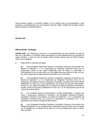  
	
  

mínimo general vigente en el Distrito Federal y en los demás casos de incumplimiento a este
precepto y a las disposiciones que de él emanen multa de 1,000 a 30,000 días de salario mínimo
general vigente en el Distrito Federal.
…
…
Artículo 125.- …
…
…
Último párrafo.- Se deroga
Artículo 126.- Las infracciones a esta Ley o a las disposiciones que sean emitidas con base en
ésta por la Secretaría o la Comisión serán sancionadas con multa administrativa que impondrá la
citada Comisión, a razón de días de salario mínimo general vigente para el Distrito Federal,
conforme a lo siguiente:
I.

Multa de 200 a 2,000 días de salario:
a)
A las Sociedades Financieras Populares, Sociedades Financieras Comunitarias con
Niveles de Operación I a IV y Organismos de Integración Financiera Rural, que no
proporcionen dentro de los plazos establecidos para tal efecto, la información o
documentación a que se refiere esta Ley o las disposiciones que emanan de ella, así como
por omitir proporcionar la requerida por la Secretaría o por la Comisión;
b)
A las Sociedades Financieras Populares, Sociedades Financieras Comunitarias con
Niveles de Operación I a IV y Organismos de Integración Financiera Rural, por no
proporcionar los estados financieros mensuales, trimestrales o anuales, dentro de los plazos
establecidos en esta Ley o en las disposiciones que emanen de ella para tales efectos.
Asimismo, a las citadas Sociedades por no publicar los estados financieros trimestrales o
anuales, dentro de los plazos establecidos en esta Ley o en las disposiciones que de ella
emanen para tales efectos;
c)
A los auditores externos independientes y demás profesionistas o expertos que
rindan o proporcionen dictámenes u opiniones a las Sociedades Financieras Populares,
Sociedades Financieras Comunitarias con Niveles de Operación I a IV y Organismos de
Integración Financiera Rural, que incurran en infracciones a la presente Ley o a las
disposiciones que emanen de ella para tales efectos;
d)
A las Sociedades Financieras Populares, Sociedades Financieras Comunitarias con
Niveles de Operación I a IV y Organismos de Integración Financiera Rural, que no cumplan
con lo señalado por el artículo 118 de esta Ley o por las disposiciones a que se refiere
dicho precepto;

44	
  
	
  

 