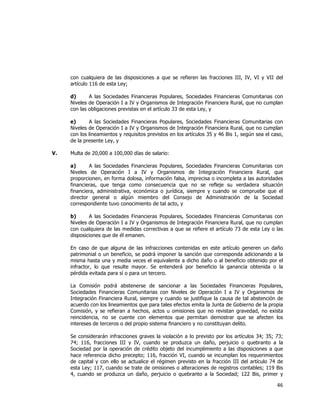  
	
  

con cualquiera de las disposiciones a que se refieren las fracciones III, IV, VI y VII del
artículo 116 de esta Ley;
d)
A las Sociedades Financieras Populares, Sociedades Financieras Comunitarias con
Niveles de Operación I a IV y Organismos de Integración Financiera Rural, que no cumplan
con las obligaciones previstas en el artículo 33 de esta Ley, y
e)
A las Sociedades Financieras Populares, Sociedades Financieras Comunitarias con
Niveles de Operación I a IV y Organismos de Integración Financiera Rural, que no cumplan
con los lineamientos y requisitos previstos en los artículos 35 y 46 Bis 1, según sea el caso,
de la presente Ley, y
V.

Multa de 20,000 a 100,000 días de salario:
a)
A las Sociedades Financieras Populares, Sociedades Financieras Comunitarias con
Niveles de Operación I a IV y Organismos de Integración Financiera Rural, que
proporcionen, en forma dolosa, información falsa, imprecisa o incompleta a las autoridades
financieras, que tenga como consecuencia que no se refleje su verdadera situación
financiera, administrativa, económica o jurídica, siempre y cuando se compruebe que el
director general o algún miembro del Consejo de Administración de la Sociedad
correspondiente tuvo conocimiento de tal acto, y
b)
A las Sociedades Financieras Populares, Sociedades Financieras Comunitarias con
Niveles de Operación I a IV y Organismos de Integración Financiera Rural, que no cumplan
con cualquiera de las medidas correctivas a que se refiere el artículo 73 de esta Ley o las
disposiciones que de él emanen.
En caso de que alguna de las infracciones contenidas en este artículo generen un daño
patrimonial o un beneficio, se podrá imponer la sanción que corresponda adicionando a la
misma hasta una y media veces el equivalente a dicho daño o al beneficio obtenido por el
infractor, lo que resulte mayor. Se entenderá por beneficio la ganancia obtenida o la
pérdida evitada para sí o para un tercero.
La Comisión podrá abstenerse de sancionar a las Sociedades Financieras Populares,
Sociedades Financieras Comunitarias con Niveles de Operación I a IV y Organismos de
Integración Financiera Rural, siempre y cuando se justifique la causa de tal abstención de
acuerdo con los lineamientos que para tales efectos emita la Junta de Gobierno de la propia
Comisión, y se refieran a hechos, actos u omisiones que no revistan gravedad, no exista
reincidencia, no se cuente con elementos que permitan demostrar que se afecten los
intereses de terceros o del propio sistema financiero y no constituyan delito.
Se considerarán infracciones graves la violación a lo previsto por los artículos 34; 35; 73;
74; 116, fracciones III y IV, cuando se produzca un daño, perjuicio o quebranto a la
Sociedad por la operación de crédito objeto del incumplimiento a las disposiciones a que
hace referencia dicho precepto; 116, fracción VI, cuando se incumplan los requerimientos
de capital y con ello se actualice el régimen previsto en la fracción III del artículo 74 de
esta Ley; 117, cuando se trate de omisiones o alteraciones de registros contables; 119 Bis
4, cuando se produzca un daño, perjuicio o quebranto a la Sociedad; 122 Bis, primer y

46	
  
	
  

 