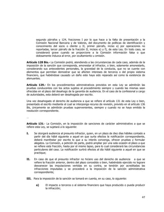  
	
  

segundo párrafos y 124, fracciones I por lo que hace a la falta de presentación a la
Comisión Nacional Bancaria y de Valores, del documento de políticas de identificación y
conocimiento del socio o cliente y II, primer párrafo, inciso a) por operaciones no
reportadas, tercer párrafo de la fracción II, incisos e) y f), de esta Ley. En todo caso, se
considerará grave cuando se proporcione a la Comisión información falsa o que
dolosamente induzca al error, por ocultamiento u omisión.
Artículo 128 Bis.- La Comisión podrá, atendiendo a las circunstancias de cada caso, además de la
imposición de la sanción que corresponda, amonestar al infractor, o bien, solamente amonestarlo,
considerando sus antecedentes personales, la gravedad de la conducta, que no se cuente con
elementos que permitan demostrar que se afecten intereses de terceros o del propio sistema
financiero, que habiéndose causado un daño este haya sido reparado así como la existencia de
atenuantes.
Artículo 129.- En los procedimientos administrativos previstos en esta Ley se admitirán las
pruebas conducentes con los actos sujetos al procedimiento siempre y cuando las mismas sean
ofrecidas en el plazo del desahogo de la garantía de audiencia. En el caso de la confesional a cargo
de autoridades, esta deberá ser desahogada por escrito.
Una vez desahogado el derecho de audiencia a que se refiere el artículo 131 de esta Ley o bien,
presentado el escrito mediante el cual se interponga recurso de revisión, previsto en el artículo 136
Bis, únicamente se admitirán pruebas supervenientes, siempre y cuando no se haya emitido la
resolución correspondiente.
…
Artículo 131.- La Comisión, en la imposición de sanciones de carácter administrativo a que se
refiere esta Ley, se sujetará a lo siguiente:
I.

Se otorgará audiencia al presunto infractor, quien, en un plazo de diez días hábiles contado a
partir del día hábil siguiente a aquel en que surta efectos la notificación correspondiente,
deberá manifestar por escrito lo que a su interés convenga, ofrecer pruebas y formular
alegatos. La Comisión, a petición de parte, podrá ampliar por una sola ocasión el plazo a que
se refiere esta fracción, hasta por el mismo lapso, para lo cual considerará las circunstancias
particulares del caso. La notificación surtirá efectos al día hábil siguiente a aquel en que se
practique;

II.

En caso de que el presunto infractor no hiciere uso del derecho de audiencia a que se
refiere la fracción anterior, dentro del plazo concedido o bien, habiéndolo ejercido no lograre
desvanecer las imputaciones vertidas en su contra, se tendrán por acreditadas las
infracciones imputadas y se procederá a la imposición de la sanción administrativa
correspondiente;

III. Para la imposición de la sanción se tomará en cuenta, en su caso, lo siguiente:
a)

El impacto a terceros o al sistema financiero que haya producido o pueda producir
la infracción;

47	
  
	
  

 