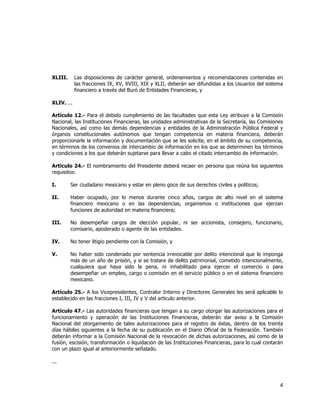  
	
  

XLIII.

Las disposiciones de carácter general, ordenamientos y recomendaciones contenidas en
las fracciones IX, XV, XVIII, XIX y XLII, deberán ser difundidas a los Usuarios del sistema
financiero a través del Buró de Entidades Financieras, y

XLIV. ...
Artículo 12.- Para el debido cumplimiento de las facultades que esta Ley atribuye a la Comisión
Nacional, las Instituciones Financieras, las unidades administrativas de la Secretaría, las Comisiones
Nacionales, así como las demás dependencias y entidades de la Administración Pública Federal y
órganos constitucionales autónomos que tengan competencia en materia financiera, deberán
proporcionarle la información y documentación que se les solicite, en el ámbito de su competencia,
en términos de los convenios de intercambio de información en los que se determinen los términos
y condiciones a los que deberán sujetarse para llevar a cabo el citado intercambio de información.
Artículo 24.- El nombramiento del Presidente deberá recaer en persona que reúna los siguientes
requisitos:
I.

Ser ciudadano mexicano y estar en pleno goce de sus derechos civiles y políticos;

II.

Haber ocupado, por lo menos durante cinco años, cargos de alto nivel en el sistema
financiero mexicano o en las dependencias, organismos o instituciones que ejerzan
funciones de autoridad en materia financiera;

III.

No desempeñar cargos de elección popular, ni ser accionista, consejero, funcionario,
comisario, apoderado o agente de las entidades.

IV.

No tener litigio pendiente con la Comisión, y

V.

No haber sido condenado por sentencia irrevocable por delito intencional que le imponga
más de un año de prisión, y si se tratare de delito patrimonial, cometido intencionalmente,
cualquiera que haya sido la pena, ni inhabilitado para ejercer el comercio o para
desempeñar un empleo, cargo o comisión en el servicio público o en el sistema financiero
mexicano.

Artículo 25.- A los Vicepresidentes, Contralor Interno y Directores Generales les será aplicable lo
establecido en las fracciones I, III, IV y V del artículo anterior.
Artículo 47.- Las autoridades financieras que tengan a su cargo otorgar las autorizaciones para el
funcionamiento y operación de las Instituciones Financieras, deberán dar aviso a la Comisión
Nacional del otorgamiento de tales autorizaciones para el registro de éstas, dentro de los treinta
días hábiles siguientes a la fecha de su publicación en el Diario Oficial de la Federación. También
deberán informar a la Comisión Nacional de la revocación de dichas autorizaciones, así como de la
fusión, escisión, transformación o liquidación de las Instituciones Financieras, para lo cual contarán
con un plazo igual al anteriormente señalado.
...

4	
  
	
  

 