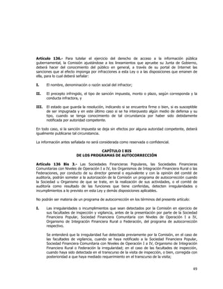  
	
  

Artículo 136.- Para tutelar el ejercicio del derecho de acceso a la información pública
gubernamental, la Comisión ajustándose a los lineamientos que apruebe su Junta de Gobierno,
deberá hacer del conocimiento del público en general, a través de su portal de Internet las
sanciones que al efecto imponga por infracciones a esta Ley o a las disposiciones que emanen de
ella, para lo cual deberá señalar:
I.

El nombre, denominación o razón social del infractor;

II.

El precepto infringido, el tipo de sanción impuesta, monto o plazo, según corresponda y la
conducta infractora, y

III.

El estado que guarda la resolución, indicando si se encuentra firme o bien, si es susceptible
de ser impugnada y en este último caso si se ha interpuesto algún medio de defensa y su
tipo, cuando se tenga conocimiento de tal circunstancia por haber sido debidamente
notificada por autoridad competente.

En todo caso, si la sanción impuesta se deja sin efectos por alguna autoridad competente, deberá
igualmente publicarse tal circunstancia.
La información antes señalada no será considerada como reservada o confidencial.
CAPÍTULO I BIS
DE LOS PROGRAMAS DE AUTOCORRECCIÓN
Artículo 136 Bis 3.- Las Sociedades Financieras Populares, las Sociedades Financieras
Comunitarias con Niveles de Operación I a IV, los Organismos de Integración Financiera Rural o las
Federaciones, por conducto de su director general o equivalente y con la opinión del comité de
auditoría, podrán someter a la autorización de la Comisión un programa de autocorrección cuando
la Sociedad u Organismo de que se trate, en la realización de sus actividades, o el comité de
auditoría como resultado de las funciones que tiene conferidas, detecten irregularidades o
incumplimientos a lo previsto en esta Ley y demás disposiciones aplicables.
No podrán ser materia de un programa de autocorrección en los términos del presente artículo:
I.

Las irregularidades o incumplimientos que sean detectados por la Comisión en ejercicio de
sus facultades de inspección y vigilancia, antes de la presentación por parte de la Sociedad
Financiera Popular, Sociedad Financiera Comunitaria con Niveles de Operación I a IV,
Organismo de Integración Financiera Rural o Federación, del programa de autocorrección
respectivo.
Se entenderá que la irregularidad fue detectada previamente por la Comisión, en el caso de
las facultades de vigilancia, cuando se haya notificado a la Sociedad Financiera Popular,
Sociedad Financiera Comunitaria con Niveles de Operación I a IV, Organismo de Integración
Financiera Rural o Federación la irregularidad; en el caso de las facultades de inspección,
cuando haya sido detectada en el transcurso de la visita de inspección, o bien, corregida con
posterioridad a que haya mediado requerimiento en el transcurso de la visita;

49	
  
	
  

 