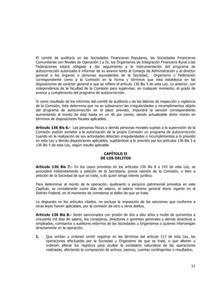  
	
  

El comité de auditoría en las Sociedades Financieras Populares, las Sociedades Financieras
Comunitarias con Niveles de Operación I a IV, los Organismos de Integración Financiera Rural o las
Federaciones estará obligado a dar seguimiento a la instrumentación del programa de
autocorrección autorizado e informar de su avance tanto al Consejo de Administración y al director
general o los órganos o personas equivalentes de la Sociedad, Organismo o Federación
correspondiente como a la Comisión en la forma y términos que esta establezca en las
disposiciones de carácter general a que se refiere el artículo 136 Bis 4 de esta Ley. Lo anterior, con
independencia de la facultad de la Comisión para supervisar, en cualquier momento, el grado de
avance y cumplimiento del programa de autocorrección.
Si como resultado de los informes del comité de auditoría o de las labores de inspección y vigilancia
de la Comisión, ésta determina que no se subsanaron las irregularidades o incumplimientos objeto
del programa de autocorrección en el plazo previsto, impondrá la sanción correspondiente
aumentando el monto de ésta hasta en un 40 por ciento; siendo actualizable dicho monto en
términos de disposiciones fiscales aplicables.
Artículo 136 Bis 6.- Las personas físicas y demás personas morales sujetas a la supervisión de la
Comisión podrán someter a la autorización de la propia Comisión un programa de autocorrección
cuando en la realización de sus actividades detecten irregularidades o incumplimientos a lo previsto
en esta Ley y demás disposiciones aplicables, sujetándose a lo previsto por los artículos 136 Bis 3 a
136 Bis 5 de esta Ley, según resulte aplicable.
CAPÍTULO II
DE LOS DELITOS
Artículo 136 Bis 7.- En los casos previstos en los artículos 136 Bis 8 a 143 de esta Ley, se
procederá indistintamente a petición de la Secretaría, previa opinión de la Comisión, o bien a
petición de la Sociedad de que se trate, o de quien tenga interés jurídico.
Para determinar el monto de la operación, quebranto o perjuicio patrimonial previstos en este
Capítulo, se considerarán como días de salario, el salario mínimo general diario vigente en el
Distrito Federal, en el momento de cometerse el delito de que se trate.
Lo dispuesto en los artículos citados, no excluye la imposición de las sanciones que conforme a
otras leyes fueren aplicables, por la comisión de otro u otros delitos.
Artículo 136 Bis 8.- Serán sancionados con prisión de dos a diez años y multa de quinientos a
cincuenta mil días de salario, los consejeros, directores o gerentes generales y demás directivos o
empleados, comisarios o auditores externos de las Sociedades u Organismos o quienes intervengan
directamente en la operación:
I.

Que omitan u ordenen omitir registrar en los términos del artículo 117 de esta Ley, las
operaciones efectuadas por la Sociedad u Organismo de que se trate, o que alteren u
ordenen alterar los registros para ocultar la verdadera naturaleza de las operaciones
realizadas, afectando la composición de activos, pasivos, cuentas contingentes o resultados;

51	
  
	
  

 