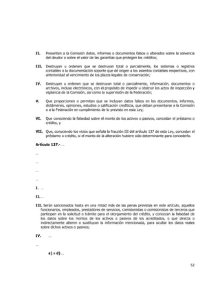  
	
  

II.

Presenten a la Comisión datos, informes o documentos falsos o alterados sobre la solvencia
del deudor o sobre el valor de las garantías que protegen los créditos;

III.

Destruyan u ordenen que se destruyan total o parcialmente, los sistemas o registros
contables o la documentación soporte que dé origen a los asientos contables respectivos, con
anterioridad al vencimiento de los plazos legales de conservación;

IV.

Destruyan u ordenen que se destruyan total o parcialmente, información, documentos o
archivos, incluso electrónicos, con el propósito de impedir u obstruir los actos de inspección y
vigilancia de la Comisión, así como la supervisión de la Federación;

V.

Que proporcionen o permitan que se incluyan datos falsos en los documentos, informes,
dictámenes, opiniones, estudios o calificación crediticia, que deban presentarse a la Comisión
o a la Federación en cumplimiento de lo previsto en esta Ley;

VI.

Que conociendo la falsedad sobre el monto de los activos o pasivos, concedan el préstamo o
crédito, y

VII. Que, conociendo los vicios que señala la fracción III del artículo 137 de esta Ley, concedan el
préstamo o crédito, si el monto de la alteración hubiere sido determinante para concederlo.
Artículo 137.- …
…
…
…
…
I. …
II. …
III. Serán sancionados hasta en una mitad más de las penas previstas en este artículo, aquellos
funcionarios, empleados, prestadores de servicios, comisionistas o comisionistas de terceros que
participen en la solicitud o trámite para el otorgamiento del crédito, y conozcan la falsedad de
los datos sobre los montos de los activos o pasivos de los acreditados, o que directa o
indirectamente alteren o sustituyan la información mencionada, para ocultar los datos reales
sobre dichos activos o pasivos;
IV.

…

…
a) a d) …

52	
  
	
  

 