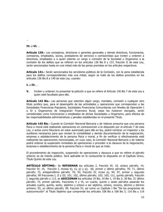  
	
  

…
IV. a VI. …
Artículo 139.- Los consejeros, directores o gerentes generales y demás directivos, funcionarios,
comisarios, empleados, socios, prestadores de servicios o comisionistas que inciten u ordenen a
directivos, empleados o a quien ostente un cargo o comisión de la Sociedad u Organismo a la
comisión de los delitos que se refieren en los artículos 136 Bis 8 y 137, fracción II de esta Ley,
serán sancionados hasta en una mitad más de las penas previstas en los artículos respectivos.
Artículo 141.- Serán sancionados los servidores públicos de la Comisión, con la pena establecida
para los delitos correspondientes más una mitad, según se trate de los delitos previstos en los
artículos 136 Bis 8 a 140 de esta Ley, cuando:
I. a IV. …
V.

Inciten u ordenen no presentar la petición a que se refiere el Artículo 136 Bis 7 de esta Ley a
quien esté facultado para ello.

Artículo 142 Bis.- Las personas que ostenten algún cargo, mandato, comisión o cualquier otro
título jurídico que, para el desempeño de las actividades y operaciones que correspondan a las
Sociedades Financieras Populares, Sociedades Financieras Comunitarias con Niveles de Operación I
a IV y Organismos de Integración Financiera Rural, estas les hubieren otorgado, serán
consideradas como funcionarios o empleados de dichas Sociedades u Organismo, para efectos de
las responsabilidades administrativas y penales establecidas en el presente Título.
Artículo 145 Bis.- Cuando la Comisión Nacional Bancaria y de Valores presuma que una persona
física o moral está realizando operaciones en contravención a lo dispuesto por el artículo 7 de esta
Ley, o actúa como fiduciario sin estar autorizado para ello en ley, podrá nombrar un inspector y los
auxiliares necesarios para que revisen la contabilidad y demás documentación de la negociación,
empresa o establecimiento de la persona física o moral, a fin de verificar si efectivamente está
realizando las operaciones mencionadas, en cuyo caso, la Comisión Nacional Bancaria y de Valores
podrá ordenar la suspensión inmediata de operaciones o proceder a la clausura de la negociación,
empresa o establecimiento de la persona física o moral de que se trate.
El procedimiento de inspección, suspensión de operaciones y clausura a que se refiere el párrafo
anterior es de interés público. Será aplicable en lo conducente lo dispuesto en el Capítulo Único,
Título Quinto de esta Ley.
ARTÍCULO SÉPTIMO.- Se REFORMAN los artículos 2, fracción XI; 10, octavo párrafo; 14,
fracción IV; 19, fracción I, incisos b), o), p) y q); 66, primer y último párrafos; 70; 71, último
párrafo; 72, antepenúltimo párrafo; 76; 93, fracción IV, inciso a); 94; 97, primer y segundo
párrafos; 99 fracciones I, II y III; 101; 102, último párrafo; 103; 105; 111, quinto párrafo, fracción
I, segundo párrafo y 113, se ADICIONAN los artículos 19 Bis, 19 Bis 1, 19 Bis 2; 30 Bis; 31 último
párrafo; 72, primer párrafo, fracciones V y VI, un cuarto, quinto y sexto párrafos pasando los
actuales cuarto, quinto, sexto, séptimo y octavo a ser séptimo, octavo, noveno, décimo y décimo
primero; 93, un último párrafo; 99, fracción IV; así como un Capítulo I Bis “De los programas de
autocorrección” al Título Séptimo que comprende los artículos 108 Bis a 108 Bis 3; 116 Bis y 119

53	
  
	
  

 