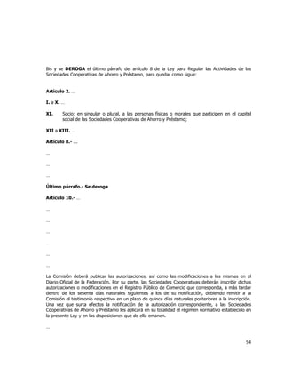  
	
  

Bis y se DEROGA el último párrafo del artículo 8 de la Ley para Regular las Actividades de las
Sociedades Cooperativas de Ahorro y Préstamo, para quedar como sigue:
Artículo 2. …
I. a X. …
XI.

Socio: en singular o plural, a las personas físicas o morales que participen en el capital
social de las Sociedades Cooperativas de Ahorro y Préstamo;

XII a XIII. …
Artículo 8.- ...
…
…
…
Último párrafo.- Se deroga
Artículo 10.- …
…
…
…
…
…
…
La Comisión deberá publicar las autorizaciones, así como las modificaciones a las mismas en el
Diario Oficial de la Federación. Por su parte, las Sociedades Cooperativas deberán inscribir dichas
autorizaciones o modificaciones en el Registro Público de Comercio que corresponda, a más tardar
dentro de los sesenta días naturales siguientes a los de su notificación, debiendo remitir a la
Comisión el testimonio respectivo en un plazo de quince días naturales posteriores a la inscripción.
Una vez que surta efectos la notificación de la autorización correspondiente, a las Sociedades
Cooperativas de Ahorro y Préstamo les aplicará en su totalidad el régimen normativo establecido en
la presente Ley y en las disposiciones que de ella emanen.
…

54	
  
	
  

 