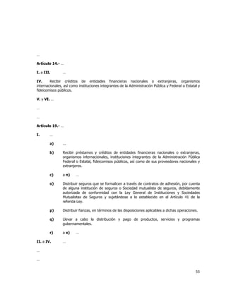  
	
  

…
Artículo 14.- …
I. a III.

…

IV.
Recibir créditos de entidades financieras nacionales o extranjeras, organismos
internacionales, así como instituciones integrantes de la Administración Pública y Federal o Estatal y
fideicomisos públicos.
V. y VI. …
…
…
Artículo 19.- …
I.

…
a)

...

b)

Recibir préstamos y créditos de entidades financieras nacionales o extranjeras,
organismos internacionales, instituciones integrantes de la Administración Pública
Federal o Estatal, fideicomisos públicos, así como de sus proveedores nacionales y
extranjeros.

c)

a n)

o)

Distribuir seguros que se formalicen a través de contratos de adhesión, por cuenta
de alguna institución de seguros o Sociedad mutualista de seguros, debidamente
autorizada de conformidad con la Ley General de Instituciones y Sociedades
Mutualistas de Seguros y sujetándose a lo establecido en el Artículo 41 de la
referida Ley.

p)

Distribuir fianzas, en términos de las disposiciones aplicables a dichas operaciones.

q)

Llevar a cabo la distribución y pago de productos, servicios y programas
gubernamentales.

r)

a x)

II. a IV.

…

…

…

…
…

55	
  
	
  

 