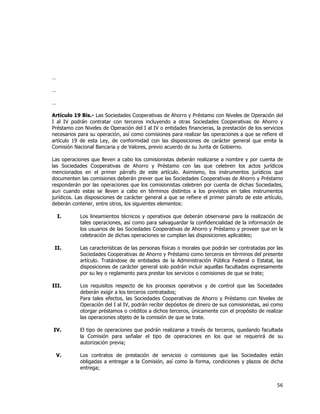  
	
  

…
…
…
Artículo 19 Bis.- Las Sociedades Cooperativas de Ahorro y Préstamo con Niveles de Operación del
I al IV podrán contratar con terceros incluyendo a otras Sociedades Cooperativas de Ahorro y
Préstamo con Niveles de Operación del I al IV o entidades financieras, la prestación de los servicios
necesarios para su operación, así como comisiones para realizar las operaciones a que se refiere el
artículo 19 de esta Ley, de conformidad con las disposiciones de carácter general que emita la
Comisión Nacional Bancaria y de Valores, previo acuerdo de su Junta de Gobierno.
Las operaciones que lleven a cabo los comisionistas deberán realizarse a nombre y por cuenta de
las Sociedades Cooperativas de Ahorro y Préstamo con las que celebren los actos jurídicos
mencionados en el primer párrafo de este artículo. Asimismo, los instrumentos jurídicos que
documenten las comisiones deberán prever que las Sociedades Cooperativas de Ahorro y Préstamo
responderán por las operaciones que los comisionistas celebren por cuenta de dichas Sociedades,
aun cuando estas se lleven a cabo en términos distintos a los previstos en tales instrumentos
jurídicos. Las disposiciones de carácter general a que se refiere el primer párrafo de este artículo,
deberán contener, entre otros, los siguientes elementos:
I.

Los lineamientos técnicos y operativos que deberán observarse para la realización de
tales operaciones, así como para salvaguardar la confidencialidad de la información de
los usuarios de las Sociedades Cooperativas de Ahorro y Préstamo y proveer que en la
celebración de dichas operaciones se cumplan las disposiciones aplicables;

II.

Las características de las personas físicas o morales que podrán ser contratadas por las
Sociedades Cooperativas de Ahorro y Préstamo como terceros en términos del presente
artículo. Tratándose de entidades de la Administración Pública Federal o Estatal, las
disposiciones de carácter general solo podrán incluir aquellas facultadas expresamente
por su ley o reglamento para prestar los servicios o comisiones de que se trate;

III.

Los requisitos respecto de los procesos operativos y de control que las Sociedades
deberán exigir a los terceros contratados;
Para tales efectos, las Sociedades Cooperativas de Ahorro y Préstamo con Niveles de
Operación del I al IV, podrán recibir depósitos de dinero de sus comisionistas, así como
otorgar préstamos o créditos a dichos terceros, únicamente con el propósito de realizar
las operaciones objeto de la comisión de que se trate.

IV.

El tipo de operaciones que podrán realizarse a través de terceros, quedando facultada
la Comisión para señalar el tipo de operaciones en los que se requerirá de su
autorización previa;

V.

Los contratos de prestación de servicios o comisiones que las Sociedades están
obligadas a entregar a la Comisión, así como la forma, condiciones y plazos de dicha
entrega;

56	
  
	
  

 