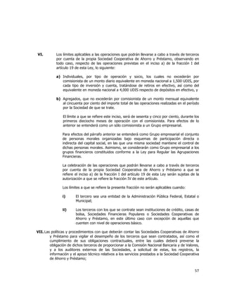  
	
  

VI.

Los límites aplicables a las operaciones que podrán llevarse a cabo a través de terceros
por cuenta de la propia Sociedad Cooperativa de Ahorro y Préstamo, observando en
todo caso, respecto de las operaciones previstas en el inciso a) de la fracción I del
artículo 19 de esta Ley, lo siguiente:
a) Individuales, por tipo de operación y socio, los cuales no excederán por
comisionista de un monto diario equivalente en moneda nacional a 1,500 UDIS, por
cada tipo de inversión y cuenta, tratándose de retiros en efectivo, así como del
equivalente en moneda nacional a 4,000 UDIS respecto de depósitos en efectivo, y
b) Agregados, que no excederán por comisionista de un monto mensual equivalente
al cincuenta por ciento del importe total de las operaciones realizadas en el período
por la Sociedad de que se trate.
El límite a que se refiere este inciso, será de sesenta y cinco por ciento, durante los
primeros dieciocho meses de operación con el comisionista. Para efectos de lo
anterior se entenderá como un sólo comisionista a un Grupo empresarial.
Para efectos del párrafo anterior se entenderá como Grupo empresarial el conjunto
de personas morales organizadas bajo esquemas de participación directa o
indirecta del capital social, en las que una misma sociedad mantiene el control de
dichas personas morales. Asimismo, se considerarán como Grupo empresarial a los
grupos financieros constituidos conforme a la Ley para Regular las Agrupaciones
Financieras.
La celebración de las operaciones que podrán llevarse a cabo a través de terceros
por cuenta de la propia Sociedad Cooperativa de Ahorro y Préstamo a que se
refiere el inciso a) de la fracción I del artículo 19 de esta Ley serán sujetas de la
autorización a que se refiere la fracción IV de este artículo.
Los límites a que se refiere la presente fracción no serán aplicables cuando:
i)

El tercero sea una entidad de la Administración Pública Federal, Estatal o
Municipal;

ii)

Los terceros con los que se contrate sean instituciones de crédito, casas de
bolsa, Sociedades Financieras Populares o Sociedades Cooperativas de
Ahorro y Préstamo, en este último caso con excepción de aquellas que
cuenten con nivel de operaciones básico.

VII. Las políticas y procedimientos con que deberán contar las Sociedades Cooperativas de Ahorro
y Préstamo para vigilar el desempeño de los terceros que sean contratados, así como el
cumplimiento de sus obligaciones contractuales, entre las cuales deberá preverse la
obligación de dichos terceros de proporcionar a la Comisión Nacional Bancaria y de Valores,
y a los auditores externos de las Sociedades, a solicitud de estas, los registros, la
información y el apoyo técnico relativos a los servicios prestados a la Sociedad Cooperativa
de Ahorro y Préstamo;

57	
  
	
  

 