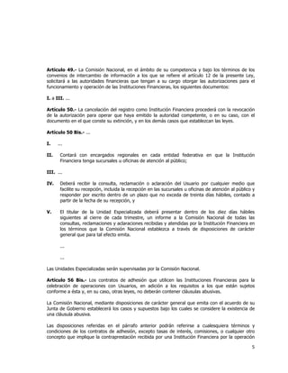  
	
  

Artículo 49.- La Comisión Nacional, en el ámbito de su competencia y bajo los términos de los
convenios de intercambio de información a los que se refiere el artículo 12 de la presente Ley,
solicitará a las autoridades financieras que tengan a su cargo otorgar las autorizaciones para el
funcionamiento y operación de las Instituciones Financieras, los siguientes documentos:
I. a III. ...
Artículo 50.- La cancelación del registro como Institución Financiera procederá con la revocación
de la autorización para operar que haya emitido la autoridad competente, o en su caso, con el
documento en el que conste su extinción, y en los demás casos que establezcan las leyes.
Artículo 50 Bis.- ...
I.
II.

...
Contará con encargados regionales en cada entidad federativa en que la Institución
Financiera tenga sucursales u oficinas de atención al público;

III. ...
IV.

Deberá recibir la consulta, reclamación o aclaración del Usuario por cualquier medio que
facilite su recepción, incluida la recepción en las sucursales u oficinas de atención al público y
responder por escrito dentro de un plazo que no exceda de treinta días hábiles, contado a
partir de la fecha de su recepción, y

V.

El titular de la Unidad Especializada deberá presentar dentro de los diez días hábiles
siguientes al cierre de cada trimestre, un informe a la Comisión Nacional de todas las
consultas, reclamaciones y aclaraciones recibidas y atendidas por la Institución Financiera en
los términos que la Comisión Nacional establezca a través de disposiciones de carácter
general que para tal efecto emita.
...
...

Las Unidades Especializadas serán supervisadas por la Comisión Nacional.
Artículo 56 Bis.- Los contratos de adhesión que utilicen las Instituciones Financieras para la
celebración de operaciones con Usuarios, en adición a los requisitos a los que están sujetos
conforme a ésta y, en su caso, otras leyes, no deberán contener cláusulas abusivas.
La Comisión Nacional, mediante disposiciones de carácter general que emita con el acuerdo de su
Junta de Gobierno establecerá los casos y supuestos bajo los cuales se considere la existencia de
una cláusula abusiva.
Las disposiciones referidas en el párrafo anterior podrán referirse a cualesquiera términos y
condiciones de los contratos de adhesión, excepto tasas de interés, comisiones, o cualquier otro
concepto que implique la contraprestación recibida por una Institución Financiera por la operación

5	
  
	
  

 