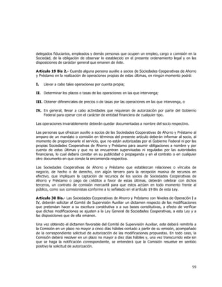  
	
  

delegados fiduciarios, empleados y demás personas que ocupen un empleo, cargo o comisión en la
Sociedad, de la obligación de observar lo establecido en el presente ordenamiento legal y en las
disposiciones de carácter general que emanen de éste.
Artículo 19 Bis 2.- Cuando alguna persona auxilie a socios de Sociedades Cooperativas de Ahorro
y Préstamo en la realización de operaciones propias de estas últimas, en ningún momento podrá:
I.

Llevar a cabo tales operaciones por cuenta propia;

II. Determinar los plazos o tasas de las operaciones en las que intervenga;
III. Obtener diferenciales de precios o de tasas por las operaciones en las que intervenga, o
IV. En general, llevar a cabo actividades que requieran de autorización por parte del Gobierno
Federal para operar con el carácter de entidad financiera de cualquier tipo.
Las operaciones invariablemente deberán quedar documentadas a nombre del socio respectivo.
Las personas que ofrezcan auxilio a socios de las Sociedades Cooperativas de Ahorro y Préstamo al
amparo de un mandato o comisión en términos del presente artículo deberán informar al socio, al
momento de proporcionarle el servicio, que no están autorizadas por el Gobierno Federal ni por las
propias Sociedades Cooperativas de Ahorro y Préstamo para asumir obligaciones a nombre y por
cuenta de estas últimas y que no se encuentran supervisadas ni reguladas por las autoridades
financieras, lo cual deberá constar en su publicidad o propaganda y en el contrato o en cualquier
otro documento en que conste la encomienda respectiva.
Las Sociedades Cooperativas de Ahorro y Préstamo que establezcan relaciones o vínculos de
negocio, de hecho o de derecho, con algún tercero para la recepción masiva de recursos en
efectivo, que impliquen la captación de recursos de los socios de Sociedades Cooperativas de
Ahorro y Préstamo o pago de créditos a favor de estas últimas, deberán celebrar con dichos
terceros, un contrato de comisión mercantil para que estos actúen en todo momento frente al
público, como sus comisionistas conforme a lo señalado en el artículo 19 Bis de esta Ley.
Artículo 30 Bis.- Las Sociedades Cooperativas de Ahorro y Préstamo con Niveles de Operación I a
IV, deberán solicitar al Comité de Supervisión Auxiliar un dictamen respecto de las modificaciones
que pretendan hacer a su escritura constitutiva o a sus bases constitutivas, a efecto de verificar
que dichas modificaciones se ajusten a la Ley General de Sociedades Cooperativas, a esta Ley y a
las disposiciones que de ella emanen.
Una vez obtenido el dictamen favorable del Comité de Supervisión Auxiliar, este deberá remitirlo a
la Comisión en un plazo no mayor a cinco días hábiles contado a partir de su emisión, acompañado
de la correspondiente solicitud de autorización de las modificaciones propuestas. En todo caso, la
Comisión deberá resolver en un plazo no mayor a diez días hábiles y, una vez transcurrido este sin
que se haga la notificación correspondiente, se entenderá que la Comisión resuelve en sentido
positivo la solicitud de autorización.

59	
  
	
  

 