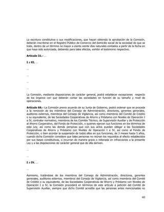 
	
  

La escritura constitutiva o sus modificaciones, que hayan obtenido la aprobación de la Comisión,
deberán inscribirse en el Registro Público de Comercio del domicilio social de la sociedad de que se
trate, dentro de un término no mayor a ciento veinte días naturales contados a partir de la fecha en
que haya sido autorizada, debiendo para tales efectos, exhibir el testimonio respectivo.
Artículo 31.- …
I a XI. …
…
…
…
…
La Comisión, mediante disposiciones de carácter general, podrá establecer excepciones respecto
de los órganos con que deberán contar las sociedades en función de su tamaño y nivel de
operaciones.
Artículo 66.- La Comisión previo acuerdo de su Junta de Gobierno, podrá ordenar que se proceda
a la remoción de los miembros del Consejo de Administración, directores, gerentes generales,
auditores externos, miembros del Consejo de Vigilancia, así como miembros del Comité de Crédito
o su equivalente, de las Sociedades Cooperativas de Ahorro y Préstamo con Niveles de Operación I
a IV, contralor normativo, miembros de los Comités Técnico, de Supervisión Auxiliar y de Protección
al Ahorro Cooperativo, del Fondo de Protección, o quienes ejerzan sus funciones en los términos de
esta Ley, así como las demás personas que con sus actos puedan obligar a las Sociedades
Cooperativas de Ahorro y Préstamo con Niveles de Operación I a IV, así como al Fondo de
Protección, o bien acordar la suspensión de todos ellos en sus funciones, de 3 meses hasta 5 años,
cuando dicha Comisión considere que tales personas no reúnan los requisitos al efecto establecidos
por sus bases constitutivas, o incurran de manera grave o reiterada en infracciones a la presente
Ley y a las disposiciones de carácter general que de ella deriven.
…
…
I a IV. …
…
Asimismo, tratándose de los miembros del Consejo de Administración, directores, gerentes
generales, auditores externos, miembros del Consejo de Vigilancia, así como miembros del Comité
de Crédito o su equivalente, de las Sociedades Cooperativas de Ahorro y Préstamo con Niveles de
Operación I a IV, la Comisión procederá en términos de este artículo a petición del Comité de
Supervisión Auxiliar, siempre que dicho Comité acredite que las personas antes mencionadas no

60	
  
	
  

 