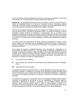  
	
  

reúnan los requisitos al efecto establecidos o incurran de manera grave o reiterada en infracciones
a la presente Ley y a las disposiciones de carácter general que de ella deriven.
Artículo 70.- Las Sociedades Cooperativas de Ahorro y Préstamo, así como el Comité Técnico, el
Comité de Supervisión Auxiliar y el Comité de Protección al Ahorro Cooperativo, deberán
proporcionar a la Comisión toda la información que les requiera para el adecuado cumplimiento de
su tarea de supervisión, mediante actos debidamente fundados y motivados.
Asimismo, las Sociedades Cooperativas de Ahorro y Préstamo con Niveles de Operación I a IV, así
como el Comité Técnico, el Comité de Supervisión Auxiliar y el Comité de Protección al Ahorro
Cooperativo, deberán presentar la información y documentación que, en el ámbito de sus
respectivas competencias, les soliciten la Secretaría, el Banco de México, la Comisión y la Comisión
Nacional para la Protección y Defensa de los Usuarios de Servicios Financieros, dentro de los plazos
y a través de los medios que las mismas establezcan, mediante actos debidamente fundados y
motivados.
La Comisión podrá emitir disposiciones de carácter general que establezcan los plazos y medios
para la entrega de la información que las Sociedades Cooperativas de Ahorro y Préstamo con
Niveles de Operación I a IV, así como el Fondo de Protección y sus respectivos comités deberán
presentar a la Comisión.
Con el objeto de preservar la estabilidad financiera, evitar interrupciones o alteraciones en el
funcionamiento del sistema financiero, así como para facilitar el adecuado cumplimiento de sus
funciones, la Secretaría, la Comisión, el Banco de México y la Comisión Nacional para la Protección
y Defensa de los Usuarios de Servicios Financieros deberán, a petición de parte interesada y en
términos de los convenios a que se refiere el sexto párrafo de este artículo, intercambiar entre sí la
información que tengan en su poder por haberla obtenido:
I.

En el ejercicio de sus facultades;

II.

Como resultado de su actuación en coordinación con otras entidades, personas o autoridades
o bien,

III.

Directamente de otras autoridades.

A la facultad mencionada en el párrafo anterior, no le serán oponibles las restricciones relativas a la
información reservada o confidencial en términos de las disposiciones legales aplicables. Quien
reciba la información a que se refiere este artículo será responsable administrativa y penalmente,
en términos de la legislación aplicable, por la difusión a terceros de información confidencial o
reservada.
Para efectos de lo dispuesto en el presente artículo, las autoridades señaladas deberán celebrar
convenios de intercambio de información en los que especifiquen la información objeto de
intercambio y determinen los términos y condiciones a los que deberán sujetarse para ello.
Asimismo, dichos convenios deberán definir el grado de confidencialidad o reserva de la
información, así como las instancias de control respectivas a las que se informarán los casos en que
se niegue la entrega de información o su entrega se haga fuera de los plazos establecidos.

61	
  
	
  

 