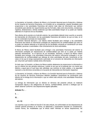  
	
  

La Secretaría, la Comisión, el Banco de México y la Comisión Nacional para la Protección y Defensa
de los Usuarios de Servicios Financieros, en el ámbito de su competencia, estarán facultados para
proporcionar a las autoridades financieras del exterior toda clase de información que estimen
procedente para atender los requerimientos que les formulen, tales como documentos, constancias,
registros, declaraciones y demás evidencias que tales autoridades tengan en su poder por haberla
obtenido en el ejercicio de sus facultades.
Para efectos de lo previsto en el párrafo anterior, las autoridades deberán tener suscrito un acuerdo
de intercambio de información con las autoridades financieras del exterior de que se trate, en el
que se contemple el principio de reciprocidad.
La Comisión Nacional Bancaria y de Valores estará facultada para entregar a las autoridades
financieras del exterior la información protegida por disposiciones de confidencialidad que obre en
su poder por haberla obtenido en el ejercicio de sus facultades, actuando en coordinación con otras
entidades, personas o autoridades o bien directamente de otras autoridades.
El Banco de México estará facultado para entregar a las autoridades financieras del exterior la
información protegida por disposiciones de confidencialidad que obre en su poder por haberla
obtenido directamente en el ejercicio de sus facultades. Asimismo, el Banco de México estará
facultado para entregar a las autoridades financieras del exterior información protegida o no por
disposiciones de confidencialidad que obtenga de otras autoridades del país, únicamente en los
casos en los que lo tenga expresamente autorizado en el convenio de intercambio de información
por virtud del cual hubiere recibido dicha información.
En todo caso, la Comisión y el Banco de México podrán abstenerse de proporcionar la información a
que se refieren los dos párrafos anteriores, cuando el uso que se le pretenda dar a la misma sea
distinto a aquel para el cual haya sido solicitada, sea contrario al orden público, a la seguridad
nacional o a los términos convenidos en el acuerdo de intercambio de información respectivo.
La Secretaría, la Comisión, el Banco de México y la Comisión Nacional para la Protección y Defensa
de los Usuarios de Servicios Financieros deberán establecer mecanismos de coordinación para
efectos de la entrega de la información a que se refiere este artículo a las autoridades financieras
del exterior.
La entrega de información que se efectúe en términos del presente artículo no implicará
transgresión alguna a las obligaciones de reserva, confidencialidad, secrecía o análogas que se
deban observar conforme a las disposiciones legales aplicables.
Artículo 71.- …
I. …
II. …
a) y b)

…

Los reportes a que se refiere la fracción II de este artículo, de conformidad con las disposiciones de
carácter general previstas en el mismo, se elaborarán y presentarán tomando en consideración,
cuando menos, las modalidades que al efecto estén referidas en dichas disposiciones; las

62	
  
	
  

 