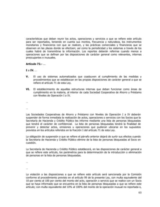  
	
  

características que deban reunir los actos, operaciones y servicios a que se refiere este artículo
para ser reportados, teniendo en cuenta sus montos, frecuencia y naturaleza, los instrumentos
monetarios y financieros con que se realicen, y las prácticas comerciales y financieras que se
observen en las plazas donde se efectúen; así como la periodicidad y los sistemas a través de los
cuales habrá de transmitirse la información. Los reportes deberán referirse cuando menos a
operaciones que se definan por las disposiciones de carácter general como relevantes, internas
preocupantes e inusuales.
Artículo 72.- ...
I a IV. …
V.

El uso de sistemas automatizados que coadyuven al cumplimiento de las medidas y
procedimientos que se establezcan en las propias disposiciones de carácter general a que se
refiere el artículo 71 de esta Ley.

VI.

El establecimiento de aquellas estructuras internas que deban funcionar como áreas de
cumplimiento en la materia, al interior de cada Sociedad Cooperativa de Ahorro y Préstamo
con Niveles de Operación I a IV.

…
…
Las Sociedades Cooperativas de Ahorro y Préstamo con Niveles de Operación I a IV deberán
suspender de forma inmediata la realización de actos, operaciones o servicios con los Socios que la
Secretaría de Hacienda y Crédito Público les informe mediante una lista de personas bloqueadas
que tendrá el carácter de confidencial. La lista de personas bloqueadas tendrá la finalidad de
prevenir y detectar actos, omisiones u operaciones que pudieran ubicarse en los supuestos
previstos en los artículos referidos en la fracción I del artículo 71 de esta Ley.
La obligación de suspensión a que se refiere el párrafo anterior dejará de surtir sus efectos cuando
la Secretaria de Hacienda y Crédito Público elimine de la lista de personas bloqueadas al Socio en
cuestión.
La Secretaría de Hacienda y Crédito Público establecerá, en las disposiciones de carácter general a
que se refiere este artículo, los parámetros para la determinación de la introducción o eliminación
de personas en la lista de personas bloqueadas.
…
…
La violación a las disposiciones a que se refiere este artículo será sancionada por la Comisión
conforme al procedimiento previsto en el artículo 99 de la presente Ley, con multa equivalente del
10 por ciento al 100 por ciento del monto del acto, operación o servicio que se realice con un Socio
que se haya informado que se encuentra en la lista de personas bloqueadas a que se refiere este
artículo; con multa equivalente del 10% al 100% del monto de la operación inusual no reportada o,

63	
  
	
  

 