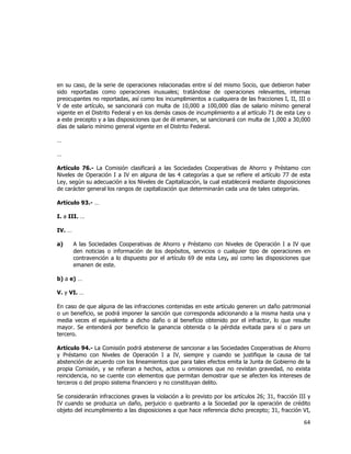  
	
  

en su caso, de la serie de operaciones relacionadas entre sí del mismo Socio, que debieron haber
sido reportadas como operaciones inusuales; tratándose de operaciones relevantes, internas
preocupantes no reportadas, así como los incumplimientos a cualquiera de las fracciones I, II, III o
V de este artículo, se sancionará con multa de 10,000 a 100,000 días de salario mínimo general
vigente en el Distrito Federal y en los demás casos de incumplimiento a al artículo 71 de esta Ley o
a este precepto y a las disposiciones que de él emanen, se sancionará con multa de 1,000 a 30,000
días de salario mínimo general vigente en el Distrito Federal.
…
…
Artículo 76.- La Comisión clasificará a las Sociedades Cooperativas de Ahorro y Préstamo con
Niveles de Operación I a IV en alguna de las 4 categorías a que se refiere el artículo 77 de esta
Ley, según su adecuación a los Niveles de Capitalización, la cual establecerá mediante disposiciones
de carácter general los rangos de capitalización que determinarán cada una de tales categorías.
Artículo 93.- …
I. a III. …
IV. …
a)

A las Sociedades Cooperativas de Ahorro y Préstamo con Niveles de Operación I a IV que
den noticias o información de los depósitos, servicios o cualquier tipo de operaciones en
contravención a lo dispuesto por el artículo 69 de esta Ley, así como las disposiciones que
emanen de este.

b) a e) …
V. y VI. …
En caso de que alguna de las infracciones contenidas en este artículo generen un daño patrimonial
o un beneficio, se podrá imponer la sanción que corresponda adicionando a la misma hasta una y
media veces el equivalente a dicho daño o al beneficio obtenido por el infractor, lo que resulte
mayor. Se entenderá por beneficio la ganancia obtenida o la pérdida evitada para sí o para un
tercero.
Artículo 94.- La Comisión podrá abstenerse de sancionar a las Sociedades Cooperativas de Ahorro
y Préstamo con Niveles de Operación I a IV, siempre y cuando se justifique la causa de tal
abstención de acuerdo con los lineamientos que para tales efectos emita la Junta de Gobierno de la
propia Comisión, y se refieran a hechos, actos u omisiones que no revistan gravedad, no exista
reincidencia, no se cuente con elementos que permitan demostrar que se afecten los intereses de
terceros o del propio sistema financiero y no constituyan delito.
Se considerarán infracciones graves la violación a lo previsto por los artículos 26; 31, fracción III y
IV cuando se produzca un daño, perjuicio o quebranto a la Sociedad por la operación de crédito
objeto del incumplimiento a las disposiciones a que hace referencia dicho precepto; 31, fracción VI,

64	
  
	
  

 