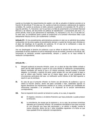  
	
  

cuando se incumplan los requerimientos de capital y con ello se actualice el régimen previsto en la
fracción III del artículo 77 de esta Ley; 32, cuando se trate de omisiones o alteraciones de registros
contables; 40, cuando se produzca un daño, perjuicio o quebranto a la sociedad; 69; 70, primer y
segundo párrafos; 71, fracciones I por lo que hace a la falta de presentación a la Comisión Nacional
Bancaria y de Valores, del documento de políticas de identificación y conocimiento del socio y II,
primer párrafo, inciso a) por operaciones no reportadas; 72, fracciones V y VI; 76 y 77 de esta Ley.
En todo caso, se considerará grave cuando se proporcione a la Comisión información falsa o que
dolosamente induzca al error, por ocultamiento u omisión.
Artículo 97.- En los procedimientos administrativos previstos en esta Ley se admitirán las pruebas
conducentes con los actos sujetos al procedimiento siempre y cuando las mismas sean ofrecidas en
el plazo del desahogo de la garantía de audiencia. En el caso de la confesional a cargo de
autoridades, esta deberá ser desahogada por escrito.
Una vez desahogado el derecho de audiencia a que se refiere el artículo 99 de esta Ley o bien,
presentado el escrito mediante el cual se interponga recurso de revisión, previsto en el artículo 106,
únicamente se admitirán pruebas supervenientes, siempre y cuando no se haya emitido la
resolución correspondiente.
…
Artículo 99.- …
I.

Otorgará audiencia al presunto infractor, quien, en un plazo de diez días hábiles contado a
partir del día hábil siguiente a aquel en que surta efectos la notificación correspondiente,
deberá manifestar por escrito lo que a su interés convenga, ofrecer pruebas y formular
alegatos. La Comisión, a petición de parte, podrá ampliar por una sola ocasión el plazo a
que se refiere esta fracción, hasta por el mismo lapso, para lo cual considerará las
circunstancias particulares del caso. La notificación surtirá efectos al día hábil siguiente a
aquel en que se practique;

II.

En caso de que el presunto infractor no hiciere uso del derecho de audiencia a que se
refiere la fracción anterior, dentro del plazo concedido o bien, habiéndolo ejercido no
lograre desvanecer las imputaciones vertidas en su contra, se tendrán por acreditadas las
infracciones imputadas y se procederá a la imposición de la sanción administrativa
correspondiente;

III.

Para la imposición de la sanción se tomará en cuenta, en su caso, lo siguiente:
a)

El impacto a terceros o al sistema financiero que haya producido o pueda producir
la infracción;

b)

La reincidencia, las causas que la originaron y, en su caso, las acciones correctivas
aplicadas por el presunto infractor. Se considerará reincidente al que haya incurrido
en una infracción que haya sido sancionada y, en adición a aquella, cometa la
misma infracción, dentro de los 2 años inmediatos siguientes a la fecha en que
haya quedado firme la resolución correspondiente.

65	
  
	
  

 