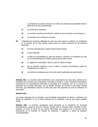  
	
  

La reincidencia se podrá sancionar con multa cuyo importe sea equivalente hasta el
doble de la prevista originalmente;
c)
d)

La condición económica del infractor a efecto de que la sanción no sea excesiva, y

e)
IV.

La cuantía de la operación;

La naturaleza de la infracción cometida.

Tratándose de conductas calificadas por esta Ley como graves, en adición a lo establecido
en la fracción III de este artículo, podrá tomar en cuenta cualquiera de los aspectos
siguientes:
a)

El monto del quebranto o perjuicio patrimonial causado;

b)

El lucro obtenido;

c)

La falta de honorabilidad por parte del infractor, conforme a lo dispuesto por esta
Ley y las disposiciones de carácter general que de ella emanen;

d)

La negligencia inexcusable o dolo con que se hubiere actuado;

e)

Que la conducta infractora a que se refiere el proceso administrativo pueda ser
constitutiva de un delito, o

f)

Las demás circunstancias que la Comisión estime aplicables para tales efectos.

…
Artículo 101.- La Comisión podrá atendiendo a las circunstancias de cada caso, además de la
imposición de la sanción que corresponda, amonestar al infractor, o bien, solamente amonestarlo,
considerando sus antecedentes personales, la gravedad de la conducta, que no se cuente con
elementos que permitan demostrar que se afecten intereses de terceros o del propio sistema
financiero, que habiéndose causado un daño este haya sido reparado así como la existencia de
atenuantes.
Artículo 102.- …
Las multas impuestas por la Comisión a las Sociedades Cooperativas de Ahorro y Préstamo con
Niveles de Operación I a IV se harán efectivas por la Secretaría, una vez que hayan quedado
firmes.
Artículo 103.- La Comisión considerará como atenuante en la imposición de sanciones
administrativas, cuando el presunto infractor acredite ante la Comisión haber resarcido el daño
causado, así como el hecho de que aporte información que coadyuve en el ejercicio de las
atribuciones de la Comisión en materia de inspección y vigilancia, a efecto de deslindar
responsabilidades.

66	
  
	
  

 