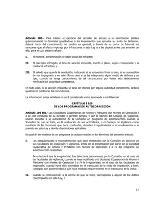  
	
  

Artículo 105.- Para tutelar el ejercicio del derecho de acceso a la información pública
gubernamental, la Comisión ajustándose a los lineamientos que apruebe su Junta de Gobierno,
deberá hacer del conocimiento del público en general, a través de su portal de Internet las
sanciones que al efecto imponga por infracciones a esta Ley o a las disposiciones que emanen de
ella, para lo cual deberá señalar:
I.

El nombre, denominación o razón social del infractor;

II.

El precepto infringido, el tipo de sanción impuesta, monto o plazo, según corresponda y la
conducta infractora, y

III.

El estado que guarda la resolución, indicando si se encuentra firme o bien, si es susceptible
de ser impugnada y en este último caso si se ha interpuesto algún medio de defensa y su
tipo, cuando se tenga conocimiento de tal circunstancia por haber sido debidamente
notificada por autoridad competente.

En todo caso, si la sanción impuesta se deja sin efectos por alguna autoridad competente, deberá
igualmente publicarse tal circunstancia.
La información antes señalada no será considerada como reservada o confidencial.
CAPÍTULO I BIS
DE LOS PROGRAMAS DE AUTOCORRECCIÓN
Artículo 108 Bis.- Las Sociedades Cooperativas de Ahorro y Préstamo con Niveles de Operación I
a IV, por conducto de su director o gerente general y con la opinión del Consejo de Vigilancia,
podrán someter a la autorización de la Comisión un programa de autocorrección cuando la
Sociedad de que se trate, en la realización de sus actividades, o el Consejo de Vigilancia como
resultado de las funciones que tiene conferidas, detecten irregularidades o incumplimientos a lo
previsto en esta Ley y demás disposiciones aplicables.
No podrán ser materia de un programa de autocorrección en los términos del presente artículo:
I.

Las irregularidades o incumplimientos que sean detectados por la Comisión en ejercicio de
sus facultades de inspección y vigilancia, antes de la presentación por parte de la Sociedad
Cooperativa de Ahorro y Préstamo con Niveles de Operación I a IV del programa de
autocorrección respectivo.
Se entenderá que la irregularidad fue detectada previamente por la Comisión, en el caso de
las facultades de vigilancia, cuando se haya notificado a la Sociedad Cooperativa de Ahorro y
Préstamo con Niveles de Operación I a IV la irregularidad; en el caso de las facultades de
inspección, cuando haya sido detectada en el transcurso de la visita de inspección, o bien,
corregida con posterioridad a que haya mediado requerimiento en el transcurso de la visita;

II.

Cuando la contravención a la norma de que se trate, corresponda a alguno de los delitos
contemplados en esta Ley, o

67	
  
	
  

 