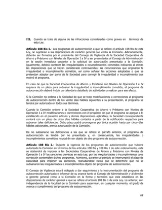  
	
  

III.

Cuando se trate de alguna de las infracciones consideradas como graves en
esta Ley.

términos de

Artículo 108 Bis 1.- Los programas de autocorrección a que se refiere el artículo 108 Bis de esta
Ley, se sujetarán a las disposiciones de carácter general que emita la Comisión. Adicionalmente,
deberán ser firmados por el presidente del Consejo de Vigilancia de la Sociedad Cooperativa de
Ahorro y Préstamo con Niveles de Operación I a IV y ser presentados al Consejo de Administración
en la sesión inmediata posterior a la solicitud de autorización presentada a la Comisión.
Igualmente, deberá contener las irregularidades o incumplimientos cometidos indicando al efecto
las disposiciones que se hayan considerado contravenidas; las circunstancias que originaron la
irregularidad o incumplimiento cometido, así como señalar las acciones adoptadas o que se
pretendan adoptar por parte de la Sociedad para corregir la irregularidad o incumplimiento que
motivó el programa.
En caso de que la Sociedad Cooperativa de Ahorro y Préstamo con Niveles de Operación I a IV
requiera de un plazo para subsanar la irregularidad o incumplimiento cometido, el programa de
autocorrección deberá incluir un calendario detallado de actividades a realizar para ese efecto.
Si la Comisión no ordena a la Sociedad de que se trate modificaciones o correcciones al programa
de autocorrección dentro de los veinte días hábiles siguientes a su presentación, el programa se
tendrá por autorizado en todos sus términos.
Cuando la Comisión ordene a la Sociedad Cooperativa de Ahorro y Préstamo con Niveles de
Operación I a IV modificaciones o correcciones con el propósito de que el programa se apegue a lo
establecido en el presente artículo y demás disposiciones aplicables, la Sociedad correspondiente
contará con un plazo de cinco días hábiles contados a partir de la notificación respectiva para
subsanar tales deficiencias. Dicho plazo podrá prorrogarse por única ocasión hasta por cinco días
hábiles adicionales, previa autorización de la Comisión.
De no subsanarse las deficiencias a las que se refiere el párrafo anterior, el programa de
autocorrección se tendrá por no presentado y, en consecuencia, las irregularidades o
incumplimientos cometidos no podrán ser objeto de otro programa de autocorrección.
Artículo 108 Bis 2.- Durante la vigencia de los programas de autocorrección que hubiere
autorizado la Comisión en términos de los artículos 108 Bis y 108 Bis 1 de este ordenamiento, esta
se abstendrá de imponer a las Sociedades Cooperativas de Ahorro y Préstamo con Niveles de
Operación I a IV las sanciones previstas en esta Ley, por las irregularidades o incumplimientos cuya
corrección contemplen dichos programas. Asimismo, durante tal periodo se interrumpirá el plazo de
caducidad para imponer las sanciones, reanudándose hasta que se determine que no se
subsanaron las irregularidades o incumplimientos objeto del programa de autocorrección.
El Consejo de Vigilancia estará obligado a dar seguimiento a la instrumentación del programa de
autocorrección autorizado e informar de su avance tanto al Consejo de Administración y al director
o gerente general como a la Comisión en la forma y términos que esta establezca en las
disposiciones de carácter general a que se refiere el artículo 108 Bis 1 de esta Ley. Lo anterior, con
independencia de la facultad de la Comisión para supervisar, en cualquier momento, el grado de
avance y cumplimiento del programa de autocorrección.

68	
  
	
  

 