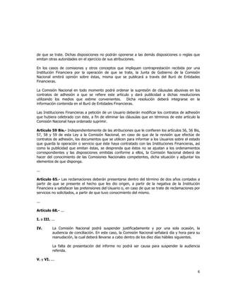  
	
  

de que se trate. Dichas disposiciones no podrán oponerse a las demás disposiciones o reglas que
emitan otras autoridades en el ejercicio de sus atribuciones.
En los casos de comisiones y otros conceptos que impliquen contraprestación recibida por una
Institución Financiera por la operación de que se trate, la Junta de Gobierno de la Comisión
Nacional emitirá opinión sobre éstas, misma que se publicará a través del Buró de Entidades
Financieras.
La Comisión Nacional en todo momento podrá ordenar la supresión de cláusulas abusivas en los
contratos de adhesión a que se refiere este artículo y dará publicidad a dichas resoluciones
utilizando los medios que estime convenientes.
Dicha resolución deberá integrarse en la
información contenida en el Buró de Entidades Financieras.
Las Instituciones Financieras a petición de un Usuario deberán modificar los contratos de adhesión
que hubiera celebrado con éste, a fin de eliminar las cláusulas que en términos de este artículo la
Comisión Nacional haya ordenado suprimir.	
  
Artículo 59 Bis.- Independientemente de las atribuciones que le confieren los artículos 56, 56 Bis,
57, 58 y 59 de esta Ley a la Comisión Nacional, en caso de que de la revisión que efectúe de
contratos de adhesión, los documentos que se utilicen para informar a los Usuarios sobre el estado
que guarda la operación o servicio que éste haya contratado con las Instituciones Financieras, así
como la publicidad que emitan éstas, se desprenda que éstos no se ajustan a los ordenamientos
correspondientes y las disposiciones emitidas conforme a ellos, la Comisión Nacional deberá de
hacer del conocimiento de las Comisiones Nacionales competentes, dicha situación y adjuntar los
elementos de que disponga.
...
Artículo 65.- Las reclamaciones deberán presentarse dentro del término de dos años contados a
partir de que se presente el hecho que les dio origen, a partir de la negativa de la Institución
Financiera a satisfacer las pretensiones del Usuario o, en caso de que se trate de reclamaciones por
servicios no solicitados, a partir de que tuvo conocimiento del mismo.
...
Artículo 68.- ...
I. a III. ...
IV.

La Comisión Nacional podrá suspender justificadamente y por una sola ocasión, la
audiencia de conciliación. En este caso, la Comisión Nacional señalará día y hora para su
reanudación, la cual deberá llevarse a cabo dentro de los diez días hábiles siguientes.
La falta de presentación del informe no podrá ser causa para suspender la audiencia
referida.

V. y VI. ...

6	
  
	
  

 