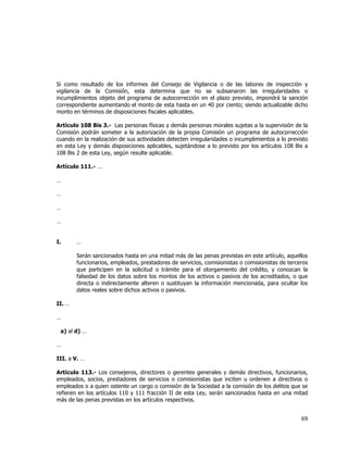  
	
  

Si como resultado de los informes del Consejo de Vigilancia o de las labores de inspección y
vigilancia de la Comisión, esta determina que no se subsanaron las irregularidades o
incumplimientos objeto del programa de autocorrección en el plazo previsto, impondrá la sanción
correspondiente aumentando el monto de esta hasta en un 40 por ciento; siendo actualizable dicho
monto en términos de disposiciones fiscales aplicables.
Artículo 108 Bis 3.- Las personas físicas y demás personas morales sujetas a la supervisión de la
Comisión podrán someter a la autorización de la propia Comisión un programa de autocorrección
cuando en la realización de sus actividades detecten irregularidades o incumplimientos a lo previsto
en esta Ley y demás disposiciones aplicables, sujetándose a lo previsto por los artículos 108 Bis a
108 Bis 2 de esta Ley, según resulte aplicable.
Artículo 111.- …
…
…
…
…
I.

…
Serán sancionados hasta en una mitad más de las penas previstas en este artículo, aquellos
funcionarios, empleados, prestadores de servicios, comisionistas o comisionistas de terceros
que participen en la solicitud o trámite para el otorgamiento del crédito, y conozcan la
falsedad de los datos sobre los montos de los activos o pasivos de los acreditados, o que
directa o indirectamente alteren o sustituyan la información mencionada, para ocultar los
datos reales sobre dichos activos o pasivos.

II. …
…
a) al d) …
…
III. a V. …
Artículo 113.- Los consejeros, directores o gerentes generales y demás directivos, funcionarios,
empleados, socios, prestadores de servicios o comisionistas que inciten u ordenen a directivos o
empleados o a quien ostente un cargo o comisión de la Sociedad a la comisión de los delitos que se
refieren en los artículos 110 y 111 fracción II de esta Ley, serán sancionados hasta en una mitad
más de las penas previstas en los artículos respectivos.

69	
  
	
  

 