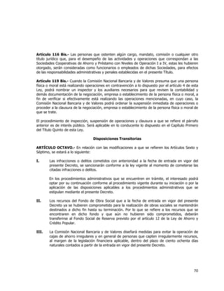  
	
  

Artículo 116 Bis.- Las personas que ostenten algún cargo, mandato, comisión o cualquier otro
título jurídico que, para el desempeño de las actividades y operaciones que correspondan a las
Sociedades Cooperativas de Ahorro y Préstamo con Niveles de Operación I a IV, estas les hubieren
otorgado, serán consideradas como funcionarios o empleados de dichas Sociedades, para efectos
de las responsabilidades administrativas y penales establecidas en el presente Título.
Artículo 119 Bis.- Cuando la Comisión Nacional Bancaria y de Valores presuma que una persona
física o moral está realizando operaciones en contravención a lo dispuesto por el artículo 4 de esta
Ley, podrá nombrar un inspector y los auxiliares necesarios para que revisen la contabilidad y
demás documentación de la negociación, empresa o establecimiento de la persona física o moral, a
fin de verificar si efectivamente está realizando las operaciones mencionadas, en cuyo caso, la
Comisión Nacional Bancaria y de Valores podrá ordenar la suspensión inmediata de operaciones o
proceder a la clausura de la negociación, empresa o establecimiento de la persona física o moral de
que se trate.
El procedimiento de inspección, suspensión de operaciones y clausura a que se refiere el párrafo
anterior es de interés público. Será aplicable en lo conducente lo dispuesto en el Capítulo Primero
del Título Quinto de esta Ley.
Disposiciones Transitorias
ARTÍCULO OCTAVO.- En relación con las modificaciones a que se refieren los Artículos Sexto y
Séptimo, se estará a lo siguiente:
I.

Las infracciones o delitos cometidos con anterioridad a la fecha de entrada en vigor del
presente Decreto, se sancionarán conforme a la ley vigente al momento de cometerse las
citadas infracciones o delitos.
En los procedimientos administrativos que se encuentren en trámite, el interesado podrá
optar por su continuación conforme al procedimiento vigente durante su iniciación o por la
aplicación de las disposiciones aplicables a los procedimientos administrativos que se
estipulan mediante el presente Decreto.

II.

Los recursos del Fondo de Obra Social que a la fecha de entrada en vigor del presente
Decreto ya se hubieren comprometido para la realización de obras sociales se mantendrán
destinados a dicho fin hasta su terminación. Por lo que se refiere a los recursos que se
encontraren en dicho fondo y que aún no hubieren sido comprometidos, deberán
transferirse al Fondo Social de Reserva previsto por el artículo 12 de la Ley de Ahorro y
Crédito Popular.

III.

La Comisión Nacional Bancaria y de Valores diseñará medidas para evitar la operación de
cajas de ahorro irregulares y en general de personas que capten irregularmente recursos,
al margen de la legislación financiera aplicable, dentro del plazo de ciento ochenta días
naturales contados a partir de la entrada en vigor del presente Decreto.

70	
  
	
  

 