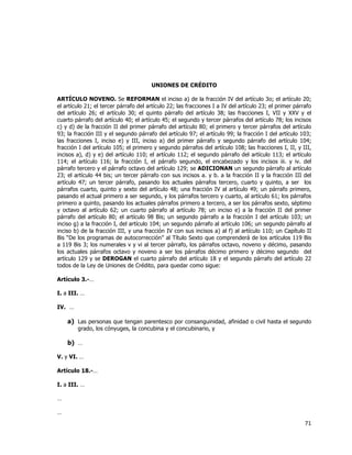  
	
  

UNIONES DE CRÉDITO
ARTÍCULO NOVENO. Se REFORMAN el inciso a) de la fracción IV del artículo 3o; el artículo 20;
el artículo 21; el tercer párrafo del artículo 22; las fracciones I a IV del artículo 23; el primer párrafo
del artículo 26; el artículo 30; el quinto párrafo del artículo 38; las fracciones I, VII y XXV y el
cuarto párrafo del artículo 40; el artículo 45; el segundo y tercer párrafos del artículo 78; los incisos
c) y d) de la fracción II del primer párrafo del artículo 80; el primero y tercer párrafos del artículo
93; la fracción III y el segundo párrafo del artículo 97; el artículo 99; la fracción I del artículo 103;
las fracciones I, inciso e) y III, inciso a) del primer párrafo y segundo párrafo del artículo 104;
fracción I del artículo 105; el primero y segundo párrafos del artículo 108; las fracciones I, II, y III,
incisos a), d) y e) del artículo 110; el artículo 112; el segundo párrafo del artículo 113; el artículo
114; el artículo 116; la fracción I, el párrafo segundo, el encabezado y los incisos iii. y iv. del
párrafo tercero y el párrafo octavo del artículo 129; se ADICIONAN un segundo párrafo al artículo
23; el artículo 44 bis; un tercer párrafo con sus incisos a. y b. a la fracción II y la fracción III del
artículo 47; un tercer párrafo, pasando los actuales párrafos tercero, cuarto y quinto, a ser los
párrafos cuarto, quinto y sexto del artículo 48; una fracción IV al artículo 49; un párrafo primero,
pasando el actual primero a ser segundo, y los párrafos tercero y cuarto, al artículo 61; los párrafos
primero a quinto, pasando los actuales párrafos primero a tercero, a ser los párrafos sexto, séptimo
y octavo al artículo 62; un cuarto párrafo al artículo 78; un inciso e) a la fracción II del primer
párrafo del artículo 80; el artículo 98 Bis; un segundo párrafo a la fracción I del artículo 103; un
inciso g) a la fracción I, del artículo 104; un segundo párrafo al artículo 106; un segundo párrafo al
inciso b) de la fracción III, y una fracción IV con sus incisos a) al f) al artículo 110; un Capítulo II
Bis “De los programas de autocorrección” al Título Sexto que comprenderá de los artículos 119 Bis
a 119 Bis 3; los numerales v y vi al tercer párrafo, los párrafos octavo, noveno y décimo, pasando
los actuales párrafos octavo y noveno a ser los párrafos décimo primero y décimo segundo del
artículo 129 y se DEROGAN el cuarto párrafo del artículo 18 y el segundo párrafo del artículo 22
todos de la Ley de Uniones de Crédito, para quedar como sigue:
Artículo 3.-…
I. a III. …
IV. …

a) Las personas que tengan parentesco por consanguinidad, afinidad o civil hasta el segundo
grado, los cónyuges, la concubina y el concubinario, y

b) …
V. y VI. …
Artículo 18.-…
I. a III. …
…
…

71	
  
	
  

 
