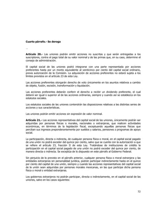 
	
  

Cuarto párrafo.- Se deroga
…
Artículo 20.- Las uniones podrán emitir acciones no suscritas y que serán entregadas a los
suscriptores, contra el pago total de su valor nominal y de las primas que, en su caso, determine el
consejo de administración.
El capital social de las uniones podrá integrarse con una parte representada por acciones
preferentes hasta por un monto equivalente al veinticinco por ciento del capital social ordinario,
previa autorización de la Comisión. La adquisición de acciones preferentes no estará sujeta a los
límites previstos en el artículo 23 de esta Ley.
Las acciones preferentes otorgarán derecho de voto únicamente en los asuntos relativos a cambio
de objeto, fusión, escisión, transformación y liquidación.
Las acciones preferentes deberán conferir el derecho a recibir un dividendo preferente, el cual
deberá ser igual o superior al de las acciones ordinarias, siempre y cuando así se establezca en los
estatutos sociales.
Los estatutos sociales de las uniones contendrán las disposiciones relativas a las distintas series de
acciones y sus características.
Las uniones podrán emitir acciones sin expresión de valor nominal.
Artículo 21.- Las acciones representativas del capital social de las uniones, únicamente podrán ser
adquiridas por personas físicas o morales, nacionales o extranjeras, que realicen actividades
económicas, en términos de la legislación fiscal, exceptuando aquellas personas físicas que
perciban sus ingresos preponderantemente por sueldos y salarios, pensiones o programas de apoyo
social.
La participación, directa o indirecta, de cualquier persona física o moral, en el capital social pagado
de una unión no podrá exceder del quince por ciento, salvo que se cuente con la autorización a que
se refiere el artículo 23, fracción II de esta Ley. Tratándose de instituciones de crédito la
participación en el capital social pagado de una unión no podrá exceder del quince por ciento, de
manera directa o indirecta. Se exceptúa de lo dispuesto en este párrafo al Gobierno Federal.
Sin perjuicio de lo previsto en el párrafo anterior, cualquier persona física o moral extranjera y las
entidades extranjeras sin personalidad jurídica, podrán participar indirectamente hasta en el quince
por ciento del capital de una unión, siempre y cuando las acciones representativas del capital social
de la unión sean adquiridas por personas morales mexicanas, en las que participe dicha persona
física o moral o entidad extranjeras.
Los gobiernos extranjeros no podrán participar, directa o indirectamente, en el capital social de las
uniones, salvo en los casos siguientes:

72	
  
	
  

 