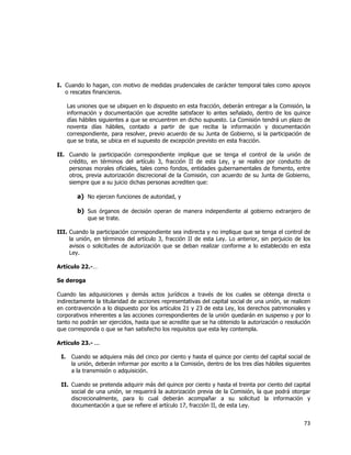  
	
  

I. Cuando lo hagan, con motivo de medidas prudenciales de carácter temporal tales como apoyos
o rescates financieros.
Las uniones que se ubiquen en lo dispuesto en esta fracción, deberán entregar a la Comisión, la
información y documentación que acredite satisfacer lo antes señalado, dentro de los quince
días hábiles siguientes a que se encuentren en dicho supuesto. La Comisión tendrá un plazo de
noventa días hábiles, contado a partir de que reciba la información y documentación
correspondiente, para resolver, previo acuerdo de su Junta de Gobierno, si la participación de
que se trata, se ubica en el supuesto de excepción previsto en esta fracción.
II. Cuando la participación correspondiente implique que se tenga el control de la unión de
crédito, en términos del artículo 3, fracción II de esta Ley, y se realice por conducto de
personas morales oficiales, tales como fondos, entidades gubernamentales de fomento, entre
otros, previa autorización discrecional de la Comisión, con acuerdo de su Junta de Gobierno,
siempre que a su juicio dichas personas acrediten que:

a) No ejercen funciones de autoridad, y
b) Sus órganos de decisión operan de manera independiente al gobierno extranjero de
que se trate.
III. Cuando la participación correspondiente sea indirecta y no implique que se tenga el control de
la unión, en términos del artículo 3, fracción II de esta Ley. Lo anterior, sin perjuicio de los
avisos o solicitudes de autorización que se deban realizar conforme a lo establecido en esta
Ley.
Artículo 22.-…
Se deroga
Cuando las adquisiciones y demás actos jurídicos a través de los cuales se obtenga directa o
indirectamente la titularidad de acciones representativas del capital social de una unión, se realicen
en contravención a lo dispuesto por los artículos 21 y 23 de esta Ley, los derechos patrimoniales y
corporativos inherentes a las acciones correspondientes de la unión quedarán en suspenso y por lo
tanto no podrán ser ejercidos, hasta que se acredite que se ha obtenido la autorización o resolución
que corresponda o que se han satisfecho los requisitos que esta ley contempla.
Artículo 23.- ...
I.

Cuando se adquiera más del cinco por ciento y hasta el quince por ciento del capital social de
la unión, deberán informar por escrito a la Comisión, dentro de los tres días hábiles siguientes
a la transmisión o adquisición.

II. Cuando se pretenda adquirir más del quince por ciento y hasta el treinta por ciento del capital
social de una unión, se requerirá la autorización previa de la Comisión, la que podrá otorgar
discrecionalmente, para lo cual deberán acompañar a su solicitud la información y
documentación a que se refiere el artículo 17, fracción II, de esta Ley.

73	
  
	
  

 