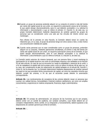  
	
  

III. Cuando un grupo de personas pretenda adquirir en su conjunto el control o más del treinta
por ciento del capital social de una unión, se requerirá la autorización previa de la Comisión,
la que podrá otorgar discrecionalmente, para lo cual deberán acompañar a su solicitud la
información y documentación a que se refiere el artículo 17, fracción II, de esta Ley. La
propia Comisión determinará mediante disposiciones de carácter general los grupos de
personas que se considerarán como una sola por los vínculos de interés común que
mantengan.
Para efectos de lo previsto en esta fracción, la Comisión deberá tomar en cuenta las
relaciones que, en su caso, el grupo de personas tenga con otros socios o bien, si esto motiva
una concentración indebida de capital.
IV. Cuando varias personas que no sean consideradas como un grupo de personas, pretendan
adquirir en su conjunto, mediante operaciones simultáneas, el control o más del treinta por
ciento del capital social de una unión, se requerirá autorización previa de la Comisión, la que
podrá otorgar discrecionalmente, para lo cual deberán acompañar a su solicitud la
información y documentación a que se refiere el artículo 17, fracción II, de esta Ley.
La Comisión podrá autorizar de manera temporal, que una persona física o moral mantenga la
participación en el capital social de una unión en porcentajes mayores a los señalados en la fracción
III de este artículo, en caso de que se encuentre en riesgo la estabilidad y solvencia de la unión, y
a fin de restablecer el capital neto de la propia unión a que se refiere el artículo 48 de esta Ley, en
su caso, dar cumplimiento al plan de restauración de capital señalado en el artículo 80, fracción I,
inciso b), de la presente Ley. La Comisión determinará mediante disposiciones de carácter general
los casos en los que procederá dicha concentración de capital, así como los requisitos mínimos que
deberán cumplir las uniones, a fin de que el accionista pueda obtener la autorización
correspondiente.
Artículo 26.- Los nombramientos de consejeros de las uniones deberán recaer en personas que
cuenten con calidad técnica, honorabilidad e historial crediticio satisfactorio, así como con amplios
conocimientos y experiencia en materia empresarial, financiera, legal o administrativa.
...
...
...
Artículo 30.- El consejo de administración, sin perjuicio de las funciones que le son propias,
deberá contar con un comité de auditoría, con carácter consultivo, cuyo titular deberá ser un
consejero independiente. Dicho comité, en su integración y funcionamiento, deberá ajustarse a las
disposiciones de carácter general que emita la Comisión.
Artículo 38.- …
…
…

74	
  
	
  

 