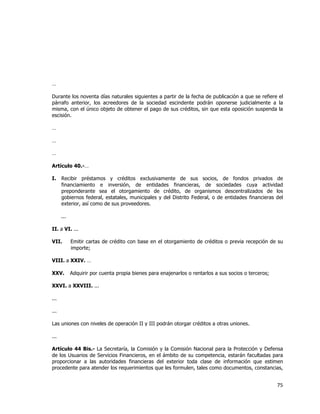  
	
  

…
Durante los noventa días naturales siguientes a partir de la fecha de publicación a que se refiere el
párrafo anterior, los acreedores de la sociedad escindente podrán oponerse judicialmente a la
misma, con el único objeto de obtener el pago de sus créditos, sin que esta oposición suspenda la
escisión.
…
…
…
Artículo 40.-…
I.

Recibir préstamos y créditos exclusivamente de sus socios, de fondos privados de
financiamiento e inversión, de entidades financieras, de sociedades cuya actividad
preponderante sea el otorgamiento de crédito, de organismos descentralizados de los
gobiernos federal, estatales, municipales y del Distrito Federal, o de entidades financieras del
exterior, así como de sus proveedores.
...

II. a VI. ...
VII.

Emitir cartas de crédito con base en el otorgamiento de créditos o previa recepción de su
importe;

VIII. a XXIV. …
XXV.

Adquirir por cuenta propia bienes para enajenarlos o rentarlos a sus socios o terceros;

XXVI. a XXVIII. ...
...
...
Las uniones con niveles de operación II y III podrán otorgar créditos a otras uniones.
...
Artículo 44 Bis.- La Secretaría, la Comisión y la Comisión Nacional para la Protección y Defensa
de los Usuarios de Servicios Financieros, en el ámbito de su competencia, estarán facultadas para
proporcionar a las autoridades financieras del exterior toda clase de información que estimen
procedente para atender los requerimientos que les formulen, tales como documentos, constancias,

75	
  
	
  

 