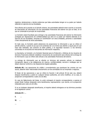  
	
  

registros, declaraciones y demás evidencias que tales autoridades tengan en su poder por haberla
obtenido en ejercicio de sus facultades.
Para efectos de lo previsto en el párrafo anterior, las autoridades deberán tener suscrito un acuerdo
de intercambio de información con las autoridades financieras del exterior de que se trate, en el
que se contemple el principio de reciprocidad.
La Comisión estará facultada para entregar a las autoridades financieras del exterior la información
protegida por disposiciones de confidencialidad que obre en su poder por haberla obtenido en el
ejercicio de sus facultades, actuando en coordinación con otras entidades, personas o autoridades
o bien directamente de otras autoridades.
En todo caso, la Comisión podrá abstenerse de proporcionar la información a que se refiere el
párrafo anterior, cuando el uso que se le pretenda dar a la misma sea distinto a aquel para el cual
haya sido solicitada, sea contrario al orden público, a la seguridad nacional o a los términos
convenidos en el acuerdo de intercambio de información respectivo.
La Secretaría, la Comisión y la Comisión Nacional para la Protección y Defensa de los Usuarios de
Servicios Financieros deberán establecer mecanismos de coordinación para efectos de la entrega de
la información a que se refiere este artículo a las autoridades financieras del exterior.
La entrega de información que se efectúe en términos del presente artículo no implicará
transgresión alguna a las obligaciones de reserva, confidencialidad, secrecía o análogas que se
deban observar conforme a las disposiciones legales aplicables.
Artículo 45.- Las operaciones de crédito y arrendamiento que practiquen las uniones con sus
socios, deberán estar relacionadas directamente con las actividades de sus empresas o negocios.
El titular de las operaciones a que se refiere la fracción I del artículo 40 de esta Ley, deberá
designar beneficiarios y podrá en cualquier tiempo sustituirlos, así como modificar, en su caso, la
proporción correspondiente a cada uno de ellos.
En caso de fallecimiento del titular, la unión entregará el importe correspondiente a quienes el
propio titular hubiese designado como beneficiarios, expresamente y por escrito, en la proporción
estipulada para cada uno de ellos.
Si no se hubiesen designado beneficiarios, el importe deberá entregarse en los términos previstos
en la legislación común.
Artículo 47.- ...
I.
II.

...
...

...

76	
  
	
  

 