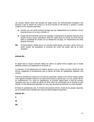  
	
  

Las uniones, podrán excluir del concepto de riesgo común, los financiamientos otorgados a las
personas a que se refieren los incisos a) y b) de la fracción IV del artículo 3, siempre y cuando
cumplan con los requisitos siguientes:
a. Cuenten con una fuente primaria de pago que sea independiente de la persona o Grupo
empresarial que, en su caso, controlen, y
b. El pago del financiamiento que les fue otorgado, no dependa de la situación financiera de la
persona moral o Grupo empresarial, sobre los cuales ejerza el control, de forma tal que
estén en posibilidad de cumplir con sus obligaciones de pago, con independencia de dicha
situación financiera.
III.

El monto total de créditos que en su conjunto puede otorgar una unión a otras uniones no
podrá exceder del equivalente al cincuenta por ciento del capital neto de la unión
otorgante.

…
Artículo 48.-…
…
El capital neto en ningún momento deberá ser inferior al capital mínimo pagado que le resulte
aplicable conforme a lo establecido en el artículo 18.
La Comisión, en las disposiciones de carácter general a que se refiere el primer párrafo de este
artículo, establecerá el procedimiento para el cálculo del índice de capitalización aplicable a las
uniones.
Cuando la Comisión con motivo de su función de supervisión, requiera a las uniones realizar ajustes
a los registros contables relativos a sus operaciones activas y pasivas que, a su vez, puedan derivar
en modificaciones a su índice de capitalización, la Comisión deberá llevar a cabo las acciones
necesarias para que se realice el cálculo de dicho índice de conformidad con lo previsto en este
artículo y en las disposiciones aplicables, en cuyo caso escuchará previamente a la unión afectada.
El índice de capitalización que, en términos del presente artículo, resulte de los ajustes requeridos
por la Comisión será el utilizado para todos los efectos legales conducentes.
Artículo 49.- …
I.

...

II.

…

III.

…
...

77	
  
	
  

 