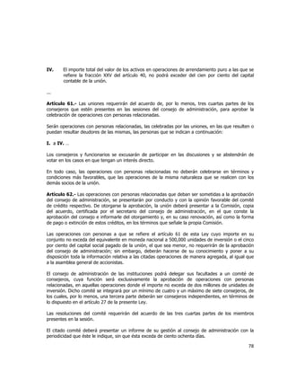  
	
  

IV.

El importe total del valor de los activos en operaciones de arrendamiento puro a las que se
refiere la fracción XXV del artículo 40, no podrá exceder del cien por ciento del capital
contable de la unión.

...
Artículo 61.- Las uniones requerirán del acuerdo de, por lo menos, tres cuartas partes de los
consejeros que estén presentes en las sesiones del consejo de administración, para aprobar la
celebración de operaciones con personas relacionadas.
Serán operaciones con personas relacionadas, las celebradas por las uniones, en las que resulten o
puedan resultar deudores de las mismas, las personas que se indican a continuación:
I. a IV. …
Los consejeros y funcionarios se excusarán de participar en las discusiones y se abstendrán de
votar en los casos en que tengan un interés directo.
En todo caso, las operaciones con personas relacionadas no deberán celebrarse en términos y
condiciones más favorables, que las operaciones de la misma naturaleza que se realicen con los
demás socios de la unión.
Artículo 62.- Las operaciones con personas relacionadas que deban ser sometidas a la aprobación
del consejo de administración, se presentarán por conducto y con la opinión favorable del comité
de crédito respectivo. De otorgarse la aprobación, la unión deberá presentar a la Comisión, copia
del acuerdo, certificada por el secretario del consejo de administración, en el que conste la
aprobación del consejo e informarle del otorgamiento y, en su caso renovación, así como la forma
de pago o extinción de estos créditos, en los términos que señale la propia Comisión.
Las operaciones con personas a que se refiere el artículo 61 de esta Ley cuyo importe en su
conjunto no exceda del equivalente en moneda nacional a 500,000 unidades de inversión o el cinco
por ciento del capital social pagado de la unión, el que sea menor, no requerirán de la aprobación
del consejo de administración; sin embargo, deberán hacerse de su conocimiento y poner a su
disposición toda la información relativa a las citadas operaciones de manera agregada, al igual que
a la asamblea general de accionistas.
El consejo de administración de las instituciones podrá delegar sus facultades a un comité de
consejeros, cuya función será exclusivamente la aprobación de operaciones con personas
relacionadas, en aquellas operaciones donde el importe no exceda de dos millones de unidades de
inversión. Dicho comité se integrará por un mínimo de cuatro y un máximo de siete consejeros, de
los cuales, por lo menos, una tercera parte deberán ser consejeros independientes, en términos de
lo dispuesto en el artículo 27 de la presente Ley.
Las resoluciones del comité requerirán del acuerdo de las tres cuartas partes de los miembros
presentes en la sesión.
El citado comité deberá presentar un informe de su gestión al consejo de administración con la
periodicidad que éste le indique, sin que ésta exceda de ciento ochenta días.

78	
  
	
  

 