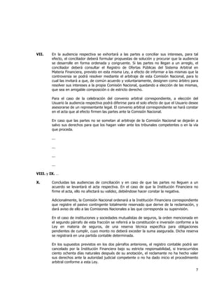  
	
  

VII.

En la audiencia respectiva se exhortará a las partes a conciliar sus intereses, para tal
efecto, el conciliador deberá formular propuestas de solución y procurar que la audiencia
se desarrolle en forma ordenada y congruente. Si las partes no llegan a un arreglo, el
conciliador deberá consultar el Registro de Ofertas Públicas del Sistema Arbitral en
Materia Financiera, previsto en esta misma Ley, a efecto de informar a las mismas que la
controversia se podrá resolver mediante el arbitraje de esta Comisión Nacional, para lo
cual las invitará a que, de común acuerdo y voluntariamente, designen como árbitro para
resolver sus intereses a la propia Comisión Nacional, quedando a elección de las mismas,
que sea en amigable composición o de estricto derecho.
Para el caso de la celebración del convenio arbitral correspondiente, a elección del
Usuario la audiencia respectiva podrá diferirse para el solo efecto de que el Usuario desee
asesorarse de un representante legal. El convenio arbitral correspondiente se hará constar
en el acta que al efecto firmen las partes ante la Comisión Nacional.
En caso que las partes no se sometan al arbitraje de la Comisión Nacional se dejarán a
salvo sus derechos para que los hagan valer ante los tribunales competentes o en la vía
que proceda.
...
...
...
...

VIII. y IX. …
X.

Concluidas las audiencias de conciliación y en caso de que las partes no lleguen a un
acuerdo se levantará el acta respectiva. En el caso de que la Institución Financiera no
firme el acta, ello no afectará su validez, debiéndose hacer constar la negativa.
Adicionalmente, la Comisión Nacional ordenará a la Institución Financiera correspondiente
que registre el pasivo contingente totalmente reservado que derive de la reclamación, y
dará aviso de ello a las Comisiones Nacionales a las que corresponda su supervisión.
En el caso de instituciones y sociedades mutualistas de seguros, la orden mencionada en
el segundo párrafo de esta fracción se referirá a la constitución e inversión conforme a la
Ley en materia de seguros, de una reserva técnica específica para obligaciones
pendientes de cumplir, cuyo monto no deberá exceder la suma asegurada. Dicha reserva
se registrará en una partida contable determinada.
En los supuestos previstos en los dos párrafos anteriores, el registro contable podrá ser
cancelado por la Institución Financiera bajo su estricta responsabilidad, si transcurridos
ciento ochenta días naturales después de su anotación, el reclamante no ha hecho valer
sus derechos ante la autoridad judicial competente o no ha dado inicio el procedimiento
arbitral conforme a esta Ley.

7	
  
	
  

 