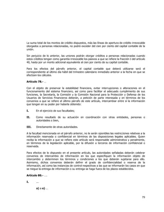  
	
  

La suma total de los montos de crédito dispuestos, más las líneas de apertura de crédito irrevocable
otorgados a personas relacionadas, no podrá exceder del cien por ciento del capital contable de la
unión.
Sin perjuicio de lo anterior, las uniones podrán otorgar créditos a personas relacionadas cuando
estos créditos tengan como garantía irrevocable los pasivos a que se refiere la fracción I del artículo
40, hasta por un monto adicional equivalente al cien por ciento de su capital contable.
Para los efectos del párrafo anterior, el capital contable que deberá utilizarse será el
correspondiente al último día hábil del trimestre calendario inmediato anterior a la fecha en que se
efectúen los cálculos.
Artículo 78.- …
Con el objeto de preservar la estabilidad financiera, evitar interrupciones o alteraciones en el
funcionamiento del sistema financiero, así como para facilitar el adecuado cumplimiento de sus
funciones, la Secretaría, la Comisión y la Comisión Nacional para la Protección y Defensa de los
Usuarios de Servicios Financieros deberán, a petición de parte interesada y en términos de los
convenios a que se refiere el último párrafo de este artículo, intercambiar entre sí la información
que tengan en su poder por haberla obtenido:
I.

En el ejercicio de sus facultades;

II.

Como resultado de su actuación en coordinación con otras entidades, personas o
autoridades o bien,

III.

Directamente de otras autoridades.

A la facultad mencionada en el párrafo anterior, no le serán oponibles las restricciones relativas a la
información reservada o confidencial en términos de las disposiciones legales aplicables. Quien
reciba la información a que se refiere este artículo será responsable administrativa y penalmente,
en términos de la legislación aplicable, por la difusión a terceros de información confidencial o
reservada.
Para efectos de lo dispuesto en el presente artículo, las autoridades señaladas deberán celebrar
convenios de intercambio de información en los que especifiquen la información objeto de
intercambio y determinen los términos y condiciones a los que deberán sujetarse para ello.
Asimismo, dichos convenios deberán definir el grado de confidencialidad o reserva de la
información, así como las instancias de control respectivas a las que se informarán los casos en que
se niegue la entrega de información o su entrega se haga fuera de los plazos establecidos.
Artículo 80.- ….
I.

...
a) a e) …

79	
  
	
  

 