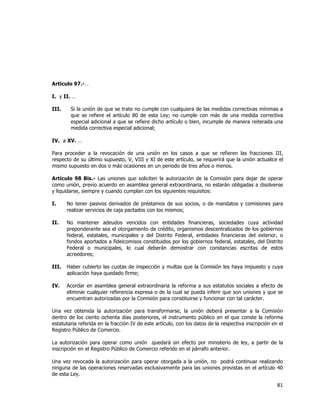  
	
  

Artículo 97.-…
I. y II. …
III.

Si la unión de que se trate no cumple con cualquiera de las medidas correctivas mínimas a
que se refiere el artículo 80 de esta Ley; no cumple con más de una medida correctiva
especial adicional a que se refiere dicho artículo o bien, incumple de manera reiterada una
medida correctiva especial adicional;

IV. a XV. …
Para proceder a la revocación de una unión en los casos a que se refieren las fracciones III,
respecto de su último supuesto, V, VIII y XI de este artículo, se requerirá que la unión actualice el
mismo supuesto en dos o más ocasiones en un periodo de tres años o menos.
Artículo 98 Bis.- Las uniones que soliciten la autorización de la Comisión para dejar de operar
como unión, previo acuerdo en asamblea general extraordinaria, no estarán obligadas a disolverse
y liquidarse, siempre y cuando cumplan con los siguientes requisitos:
I.

No tener pasivos derivados de préstamos de sus socios, o de mandatos y comisiones para
realizar servicios de caja pactados con los mismos;

II.

No mantener adeudos vencidos con entidades financieras, sociedades cuya actividad
preponderante sea el otorgamiento de crédito, organismos descentralizados de los gobiernos
federal, estatales, municipales y del Distrito Federal, entidades financieras del exterior, o
fondos aportados a fideicomisos constituidos por los gobiernos federal, estatales, del Distrito
Federal o municipales, lo cual deberán demostrar con constancias escritas de estos
acreedores;

III.

Haber cubierto las cuotas de inspección y multas que la Comisión les haya impuesto y cuya
aplicación haya quedado firme;

IV.

Acordar en asamblea general extraordinaria la reforma a sus estatutos sociales a efecto de
eliminar cualquier referencia expresa o de la cual se pueda inferir que son uniones y que se
encuentran autorizadas por la Comisión para constituirse y funcionar con tal carácter.

Una vez obtenida la autorización para transformarse, la unión deberá presentar a la Comisión
dentro de los ciento ochenta días posteriores, el instrumento público en el que conste la reforma
estatutaria referida en la fracción IV de este artículo, con los datos de la respectiva inscripción en el
Registro Público de Comercio.
La autorización para operar como unión quedará sin efecto por ministerio de ley, a partir de la
inscripción en el Registro Público de Comercio referido en el párrafo anterior.
Una vez revocada la autorización para operar otorgada a la unión, no podrá continuar realizando
ninguna de las operaciones reservadas exclusivamente para las uniones previstas en el artículo 40
de esta Ley.

81	
  
	
  

 